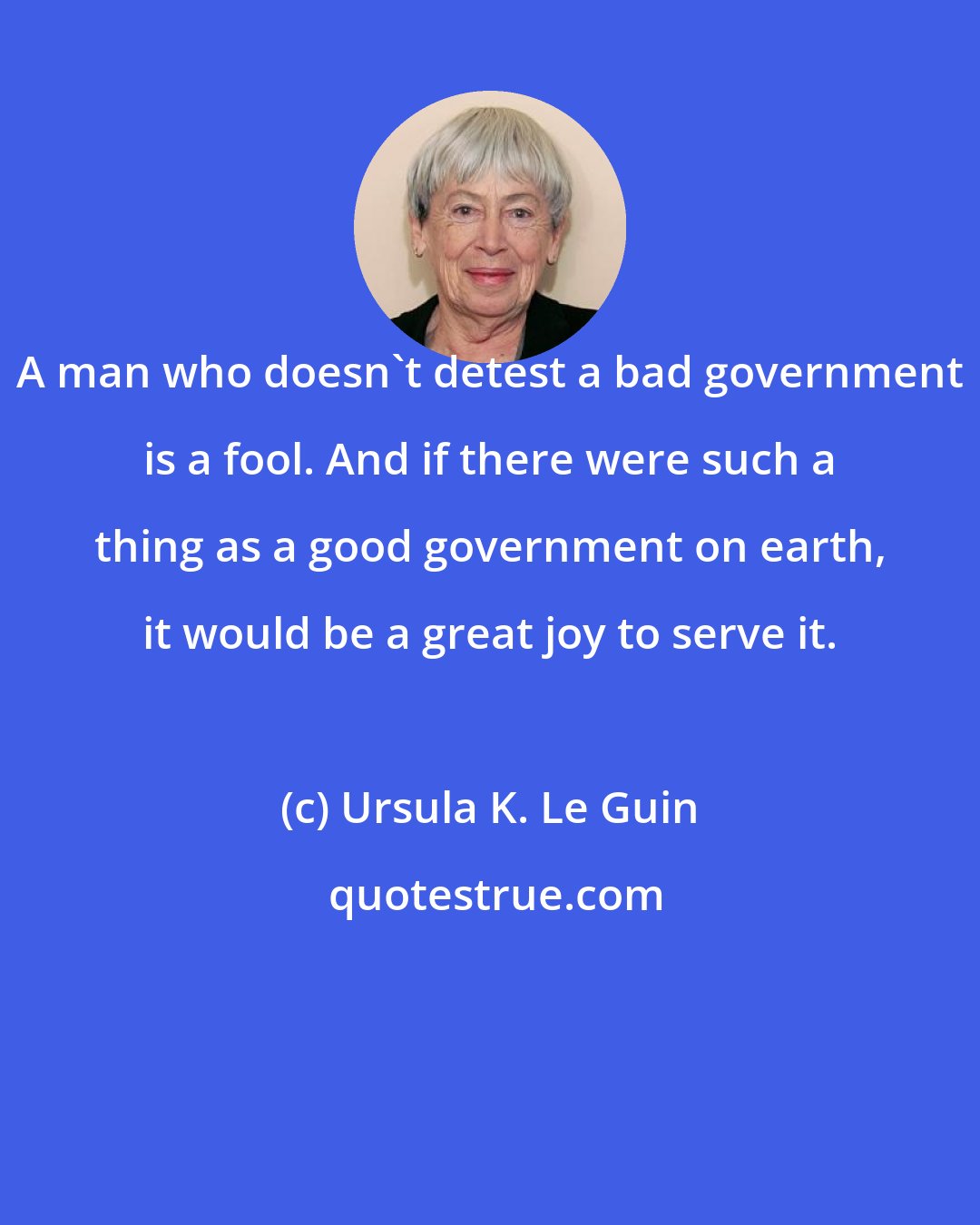 Ursula K. Le Guin: A man who doesn't detest a bad government is a fool. And if there were such a thing as a good government on earth, it would be a great joy to serve it.
