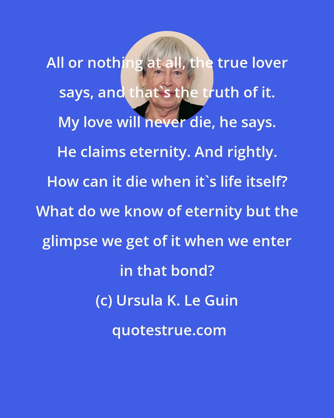Ursula K. Le Guin: All or nothing at all, the true lover says, and that's the truth of it. My love will never die, he says. He claims eternity. And rightly. How can it die when it's life itself? What do we know of eternity but the glimpse we get of it when we enter in that bond?