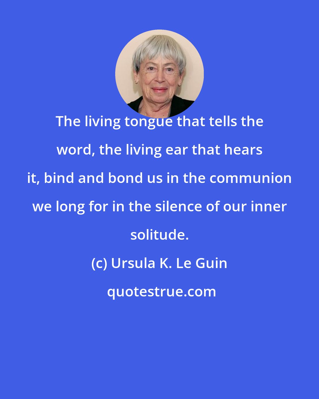 Ursula K. Le Guin: The living tongue that tells the word, the living ear that hears it, bind and bond us in the communion we long for in the silence of our inner solitude.