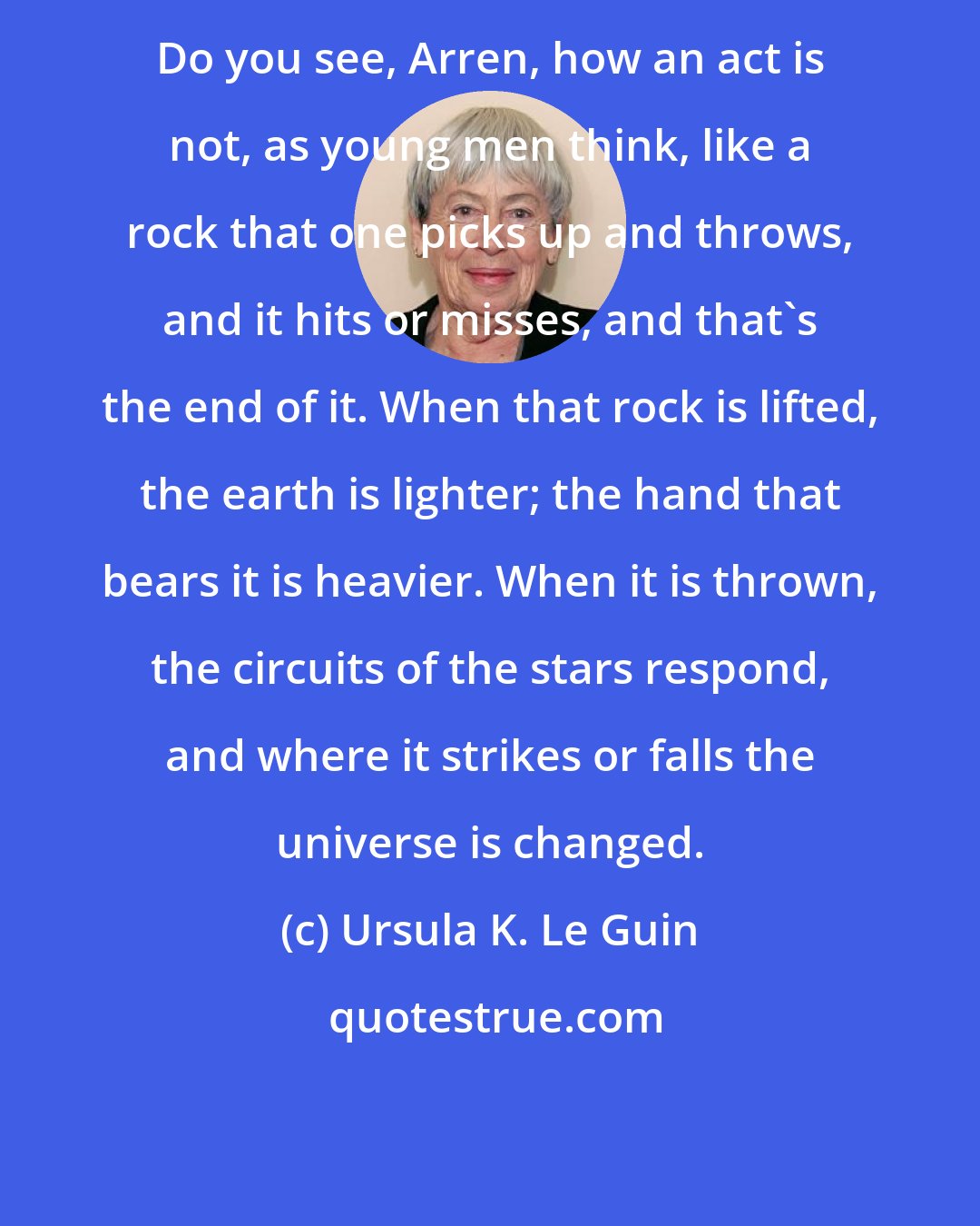 Ursula K. Le Guin: Do you see, Arren, how an act is not, as young men think, like a rock that one picks up and throws, and it hits or misses, and that's the end of it. When that rock is lifted, the earth is lighter; the hand that bears it is heavier. When it is thrown, the circuits of the stars respond, and where it strikes or falls the universe is changed.