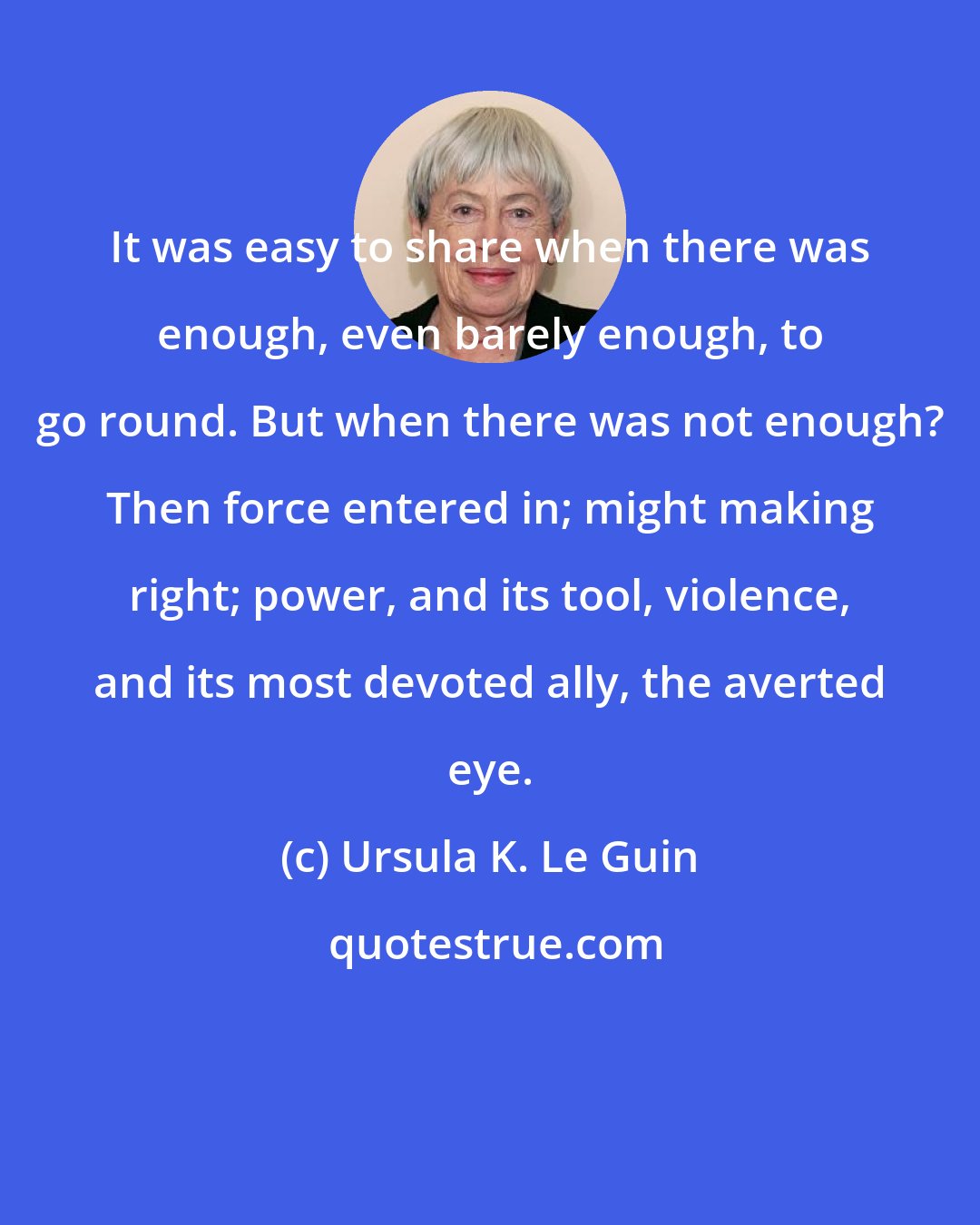 Ursula K. Le Guin: It was easy to share when there was enough, even barely enough, to go round. But when there was not enough? Then force entered in; might making right; power, and its tool, violence, and its most devoted ally, the averted eye.