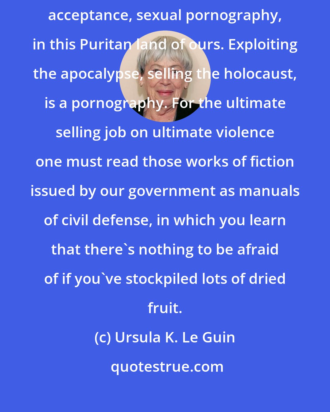 Ursula K. Le Guin: The pornography of violence of course far exceeds, in volume and general acceptance, sexual pornography, in this Puritan land of ours. Exploiting the apocalypse, selling the holocaust, is a pornography. For the ultimate selling job on ultimate violence one must read those works of fiction issued by our government as manuals of civil defense, in which you learn that there's nothing to be afraid of if you've stockpiled lots of dried fruit.