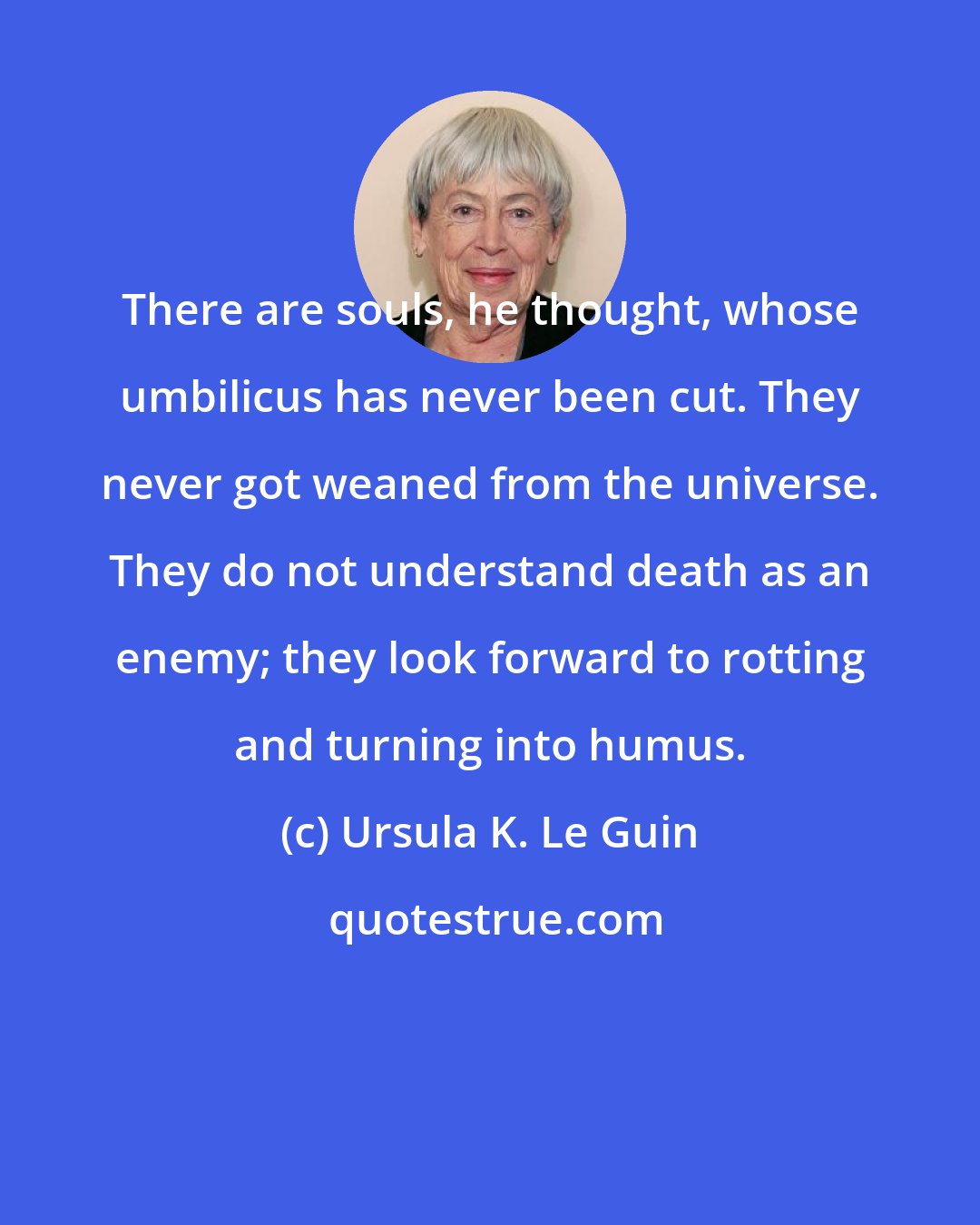Ursula K. Le Guin: There are souls, he thought, whose umbilicus has never been cut. They never got weaned from the universe. They do not understand death as an enemy; they look forward to rotting and turning into humus.
