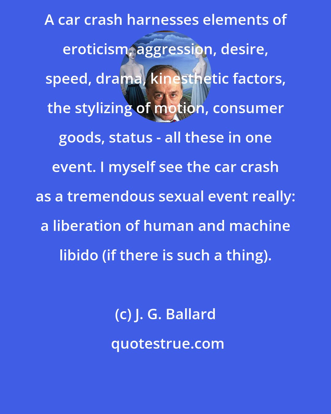 J. G. Ballard: A car crash harnesses elements of eroticism, aggression, desire, speed, drama, kinesthetic factors, the stylizing of motion, consumer goods, status - all these in one event. I myself see the car crash as a tremendous sexual event really: a liberation of human and machine libido (if there is such a thing).