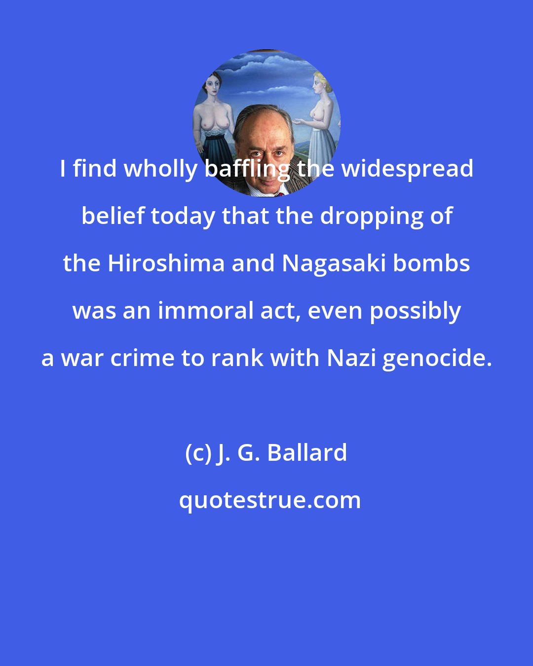 J. G. Ballard: I find wholly baffling the widespread belief today that the dropping of the Hiroshima and Nagasaki bombs was an immoral act, even possibly a war crime to rank with Nazi genocide.