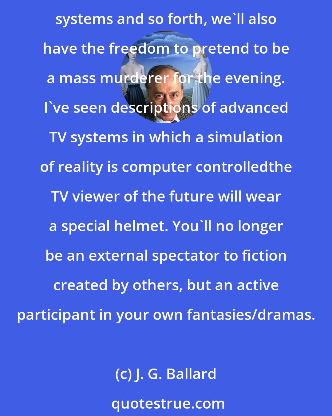 J. G. Ballard: The functional freedom that anybody can buy a gun and go out and murder a lot of people at a McDonald's is prevalent, yes. But through the effects of TV and interactive video systems and so forth, we'll also have the freedom to pretend to be a mass murderer for the evening. I've seen descriptions of advanced TV systems in which a simulation of reality is computer controlledthe TV viewer of the future will wear a special helmet. You'll no longer be an external spectator to ﬁction created by others, but an active participant in your own fantasies/dramas.