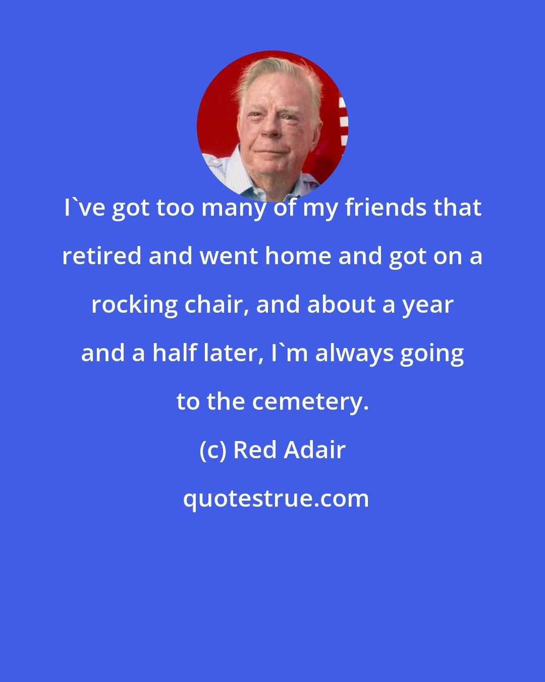 Red Adair: I've got too many of my friends that retired and went home and got on a rocking chair, and about a year and a half later, I'm always going to the cemetery.