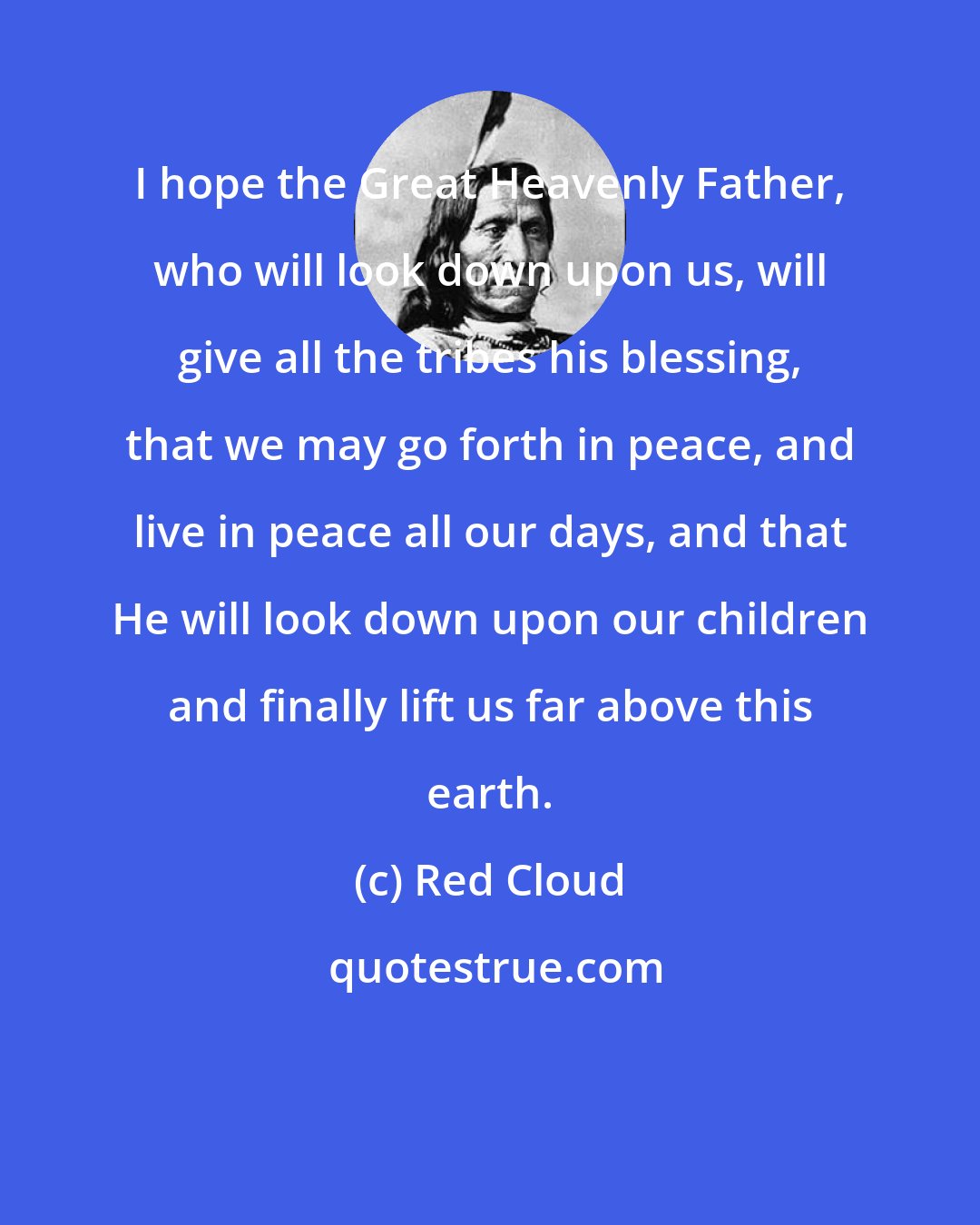 Red Cloud: I hope the Great Heavenly Father, who will look down upon us, will give all the tribes his blessing, that we may go forth in peace, and live in peace all our days, and that He will look down upon our children and finally lift us far above this earth.