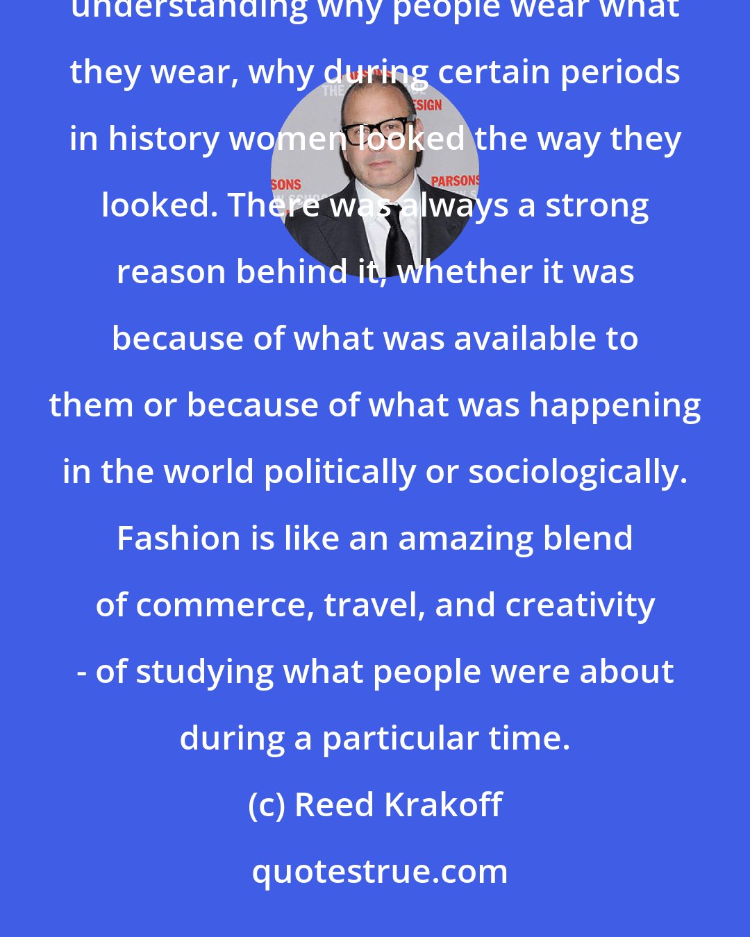 Reed Krakoff: Fashion for me is the perfect combination of all the things I love. There's an element of history to it. I love understanding why people wear what they wear, why during certain periods in history women looked the way they looked. There was always a strong reason behind it, whether it was because of what was available to them or because of what was happening in the world politically or sociologically. Fashion is like an amazing blend of commerce, travel, and creativity - of studying what people were about during a particular time.