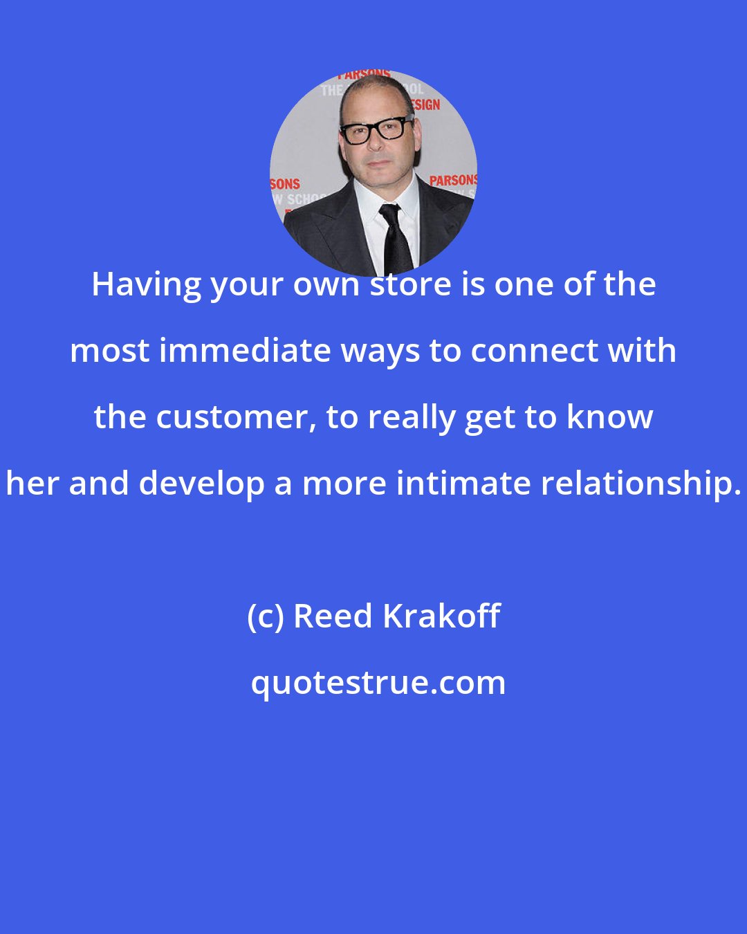 Reed Krakoff: Having your own store is one of the most immediate ways to connect with the customer, to really get to know her and develop a more intimate relationship.