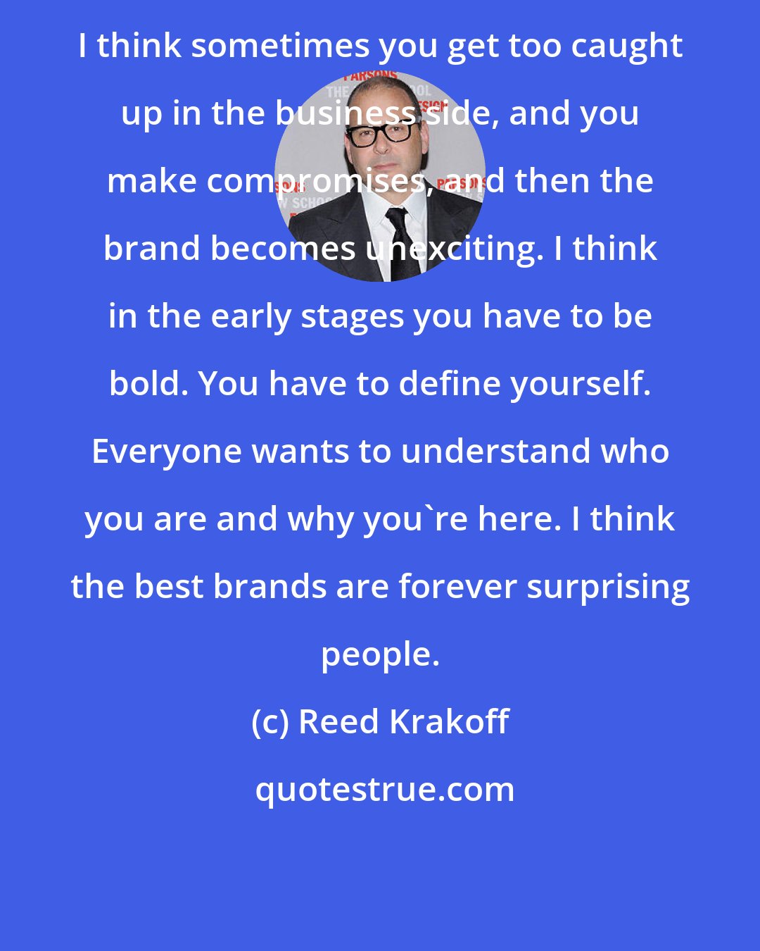 Reed Krakoff: I think sometimes you get too caught up in the business side, and you make compromises, and then the brand becomes unexciting. I think in the early stages you have to be bold. You have to define yourself. Everyone wants to understand who you are and why you're here. I think the best brands are forever surprising people.