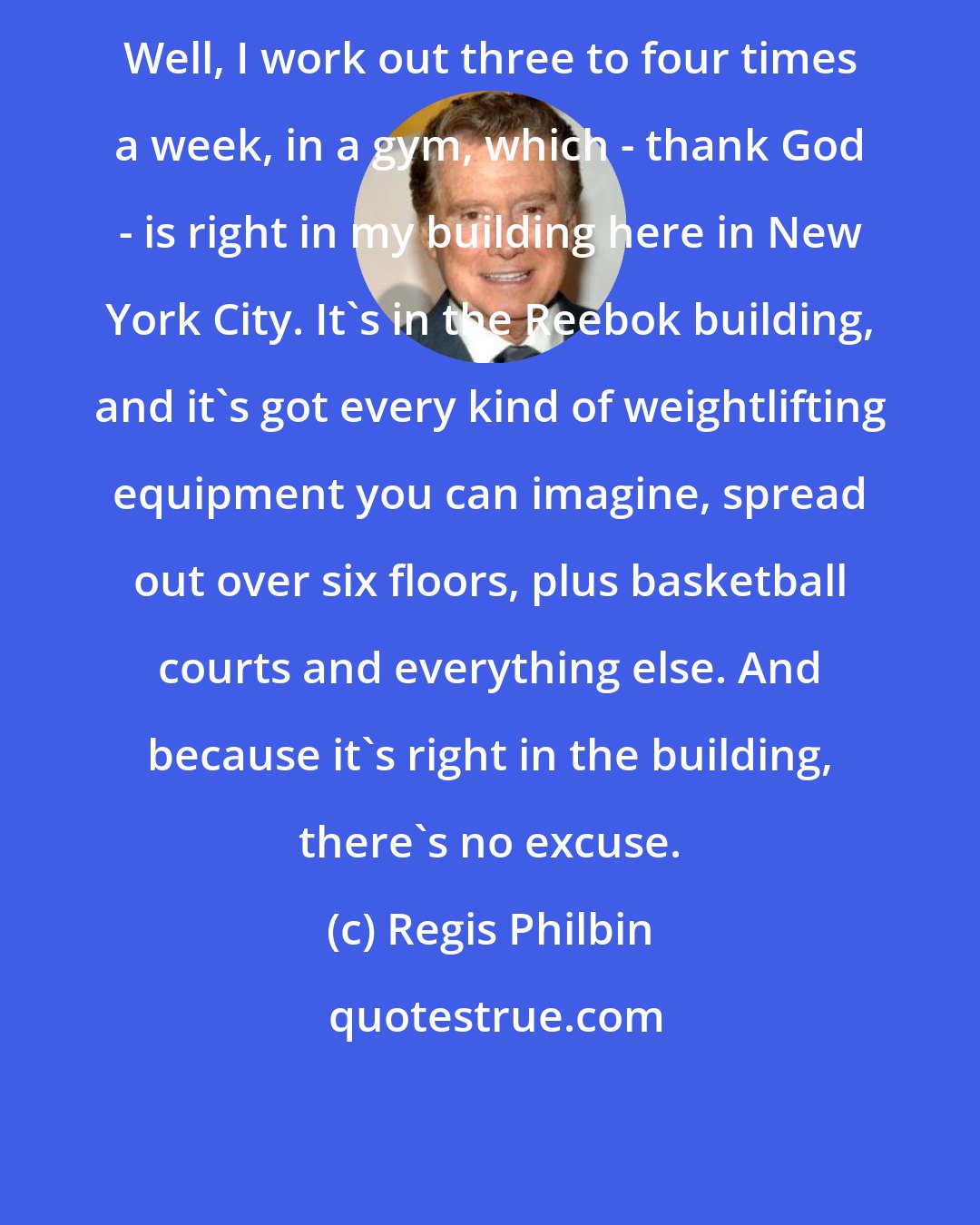Regis Philbin: Well, I work out three to four times a week, in a gym, which - thank God - is right in my building here in New York City. It's in the Reebok building, and it's got every kind of weightlifting equipment you can imagine, spread out over six floors, plus basketball courts and everything else. And because it's right in the building, there's no excuse.