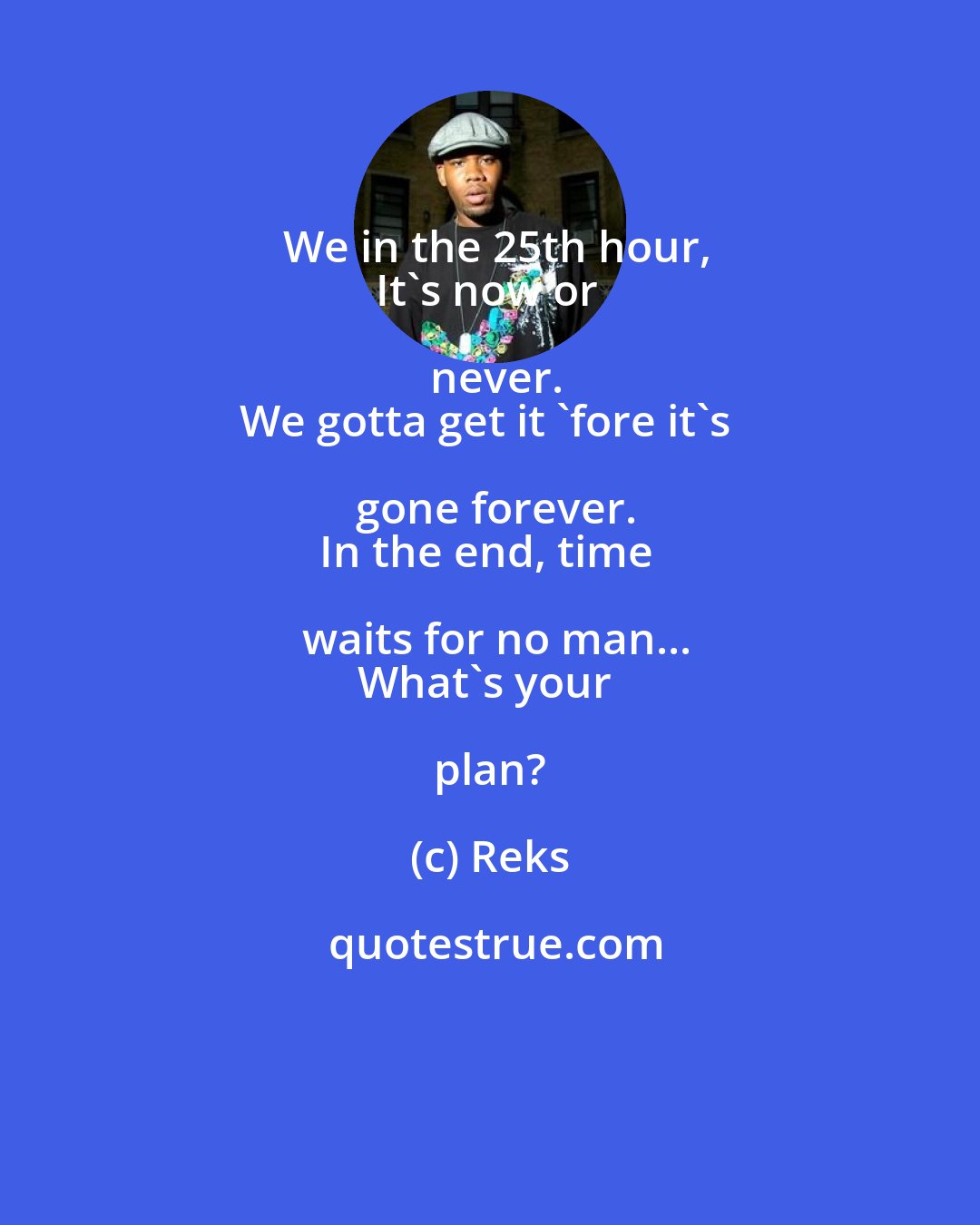 Reks: We in the 25th hour,
It's now or never.
We gotta get it 'fore it's gone forever.
In the end, time waits for no man...
What's your plan?