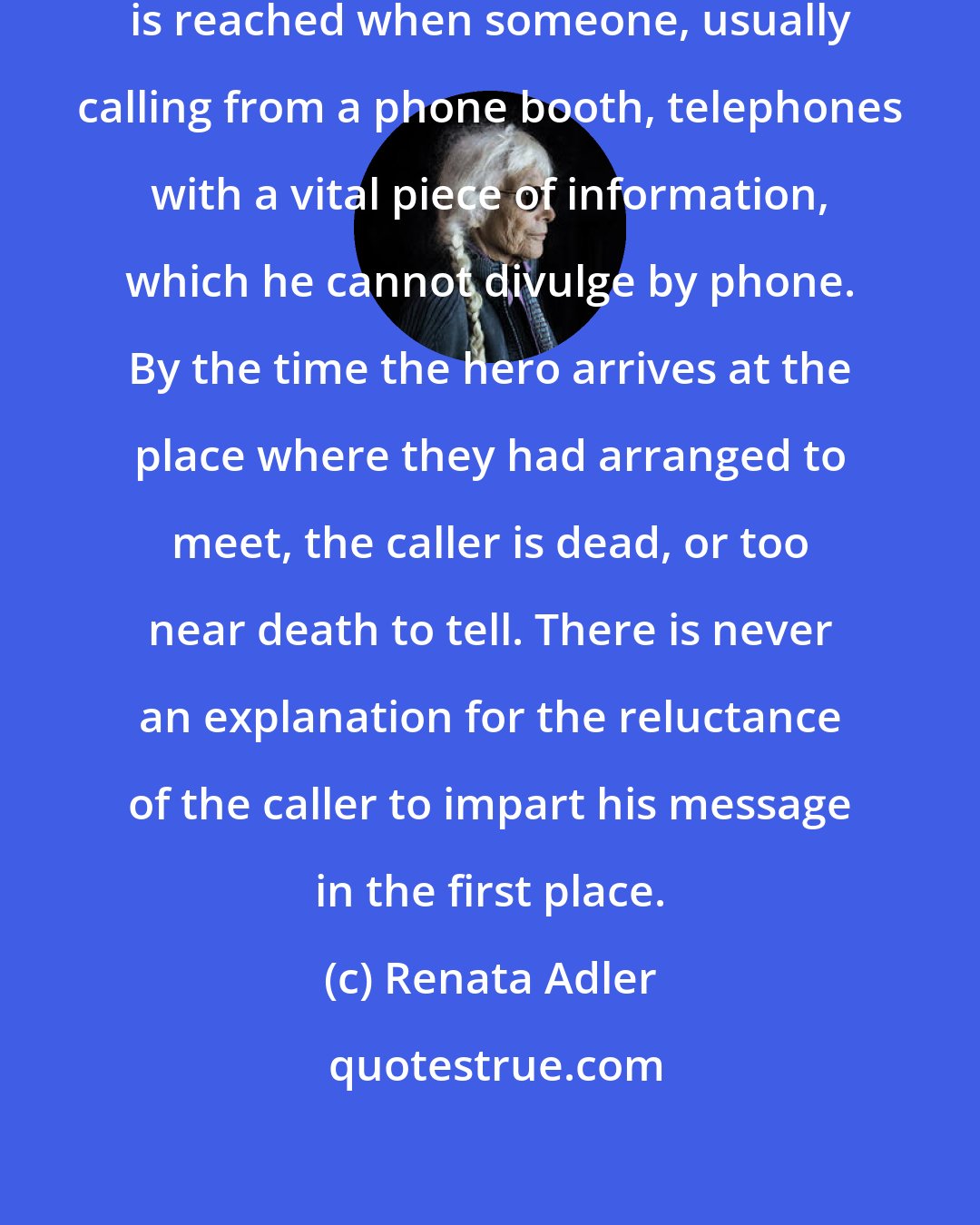 Renata Adler: In almost every thriller, a point is reached when someone, usually calling from a phone booth, telephones with a vital piece of information, which he cannot divulge by phone. By the time the hero arrives at the place where they had arranged to meet, the caller is dead, or too near death to tell. There is never an explanation for the reluctance of the caller to impart his message in the first place.