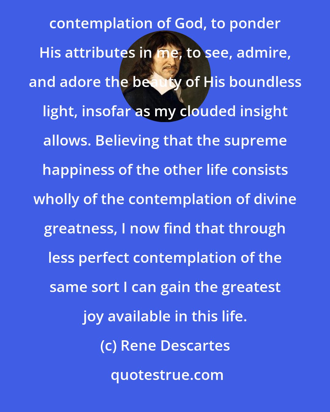 Rene Descartes: Before examining this more carefully and investigating its consequences, I want to dwell for a moment in the contemplation of God, to ponder His attributes in me, to see, admire, and adore the beauty of His boundless light, insofar as my clouded insight allows. Believing that the supreme happiness of the other life consists wholly of the contemplation of divine greatness, I now find that through less perfect contemplation of the same sort I can gain the greatest joy available in this life.