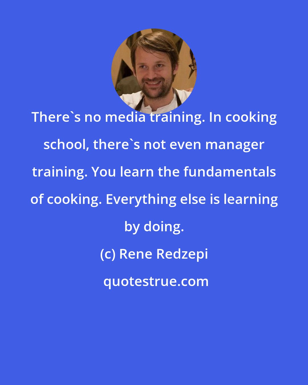 Rene Redzepi: There's no media training. In cooking school, there's not even manager training. You learn the fundamentals of cooking. Everything else is learning by doing.