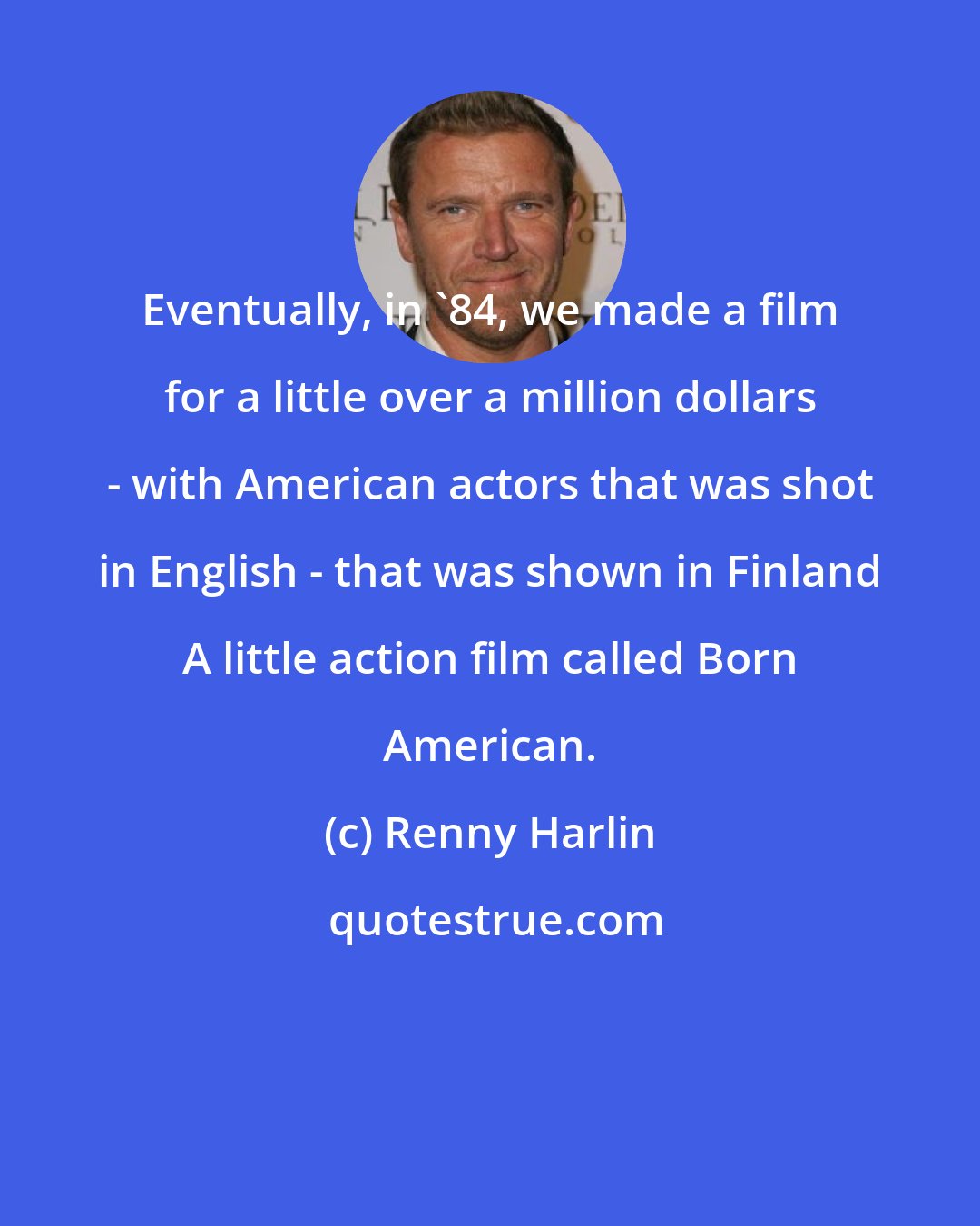 Renny Harlin: Eventually, in '84, we made a film for a little over a million dollars - with American actors that was shot in English - that was shown in Finland A little action film called Born American.