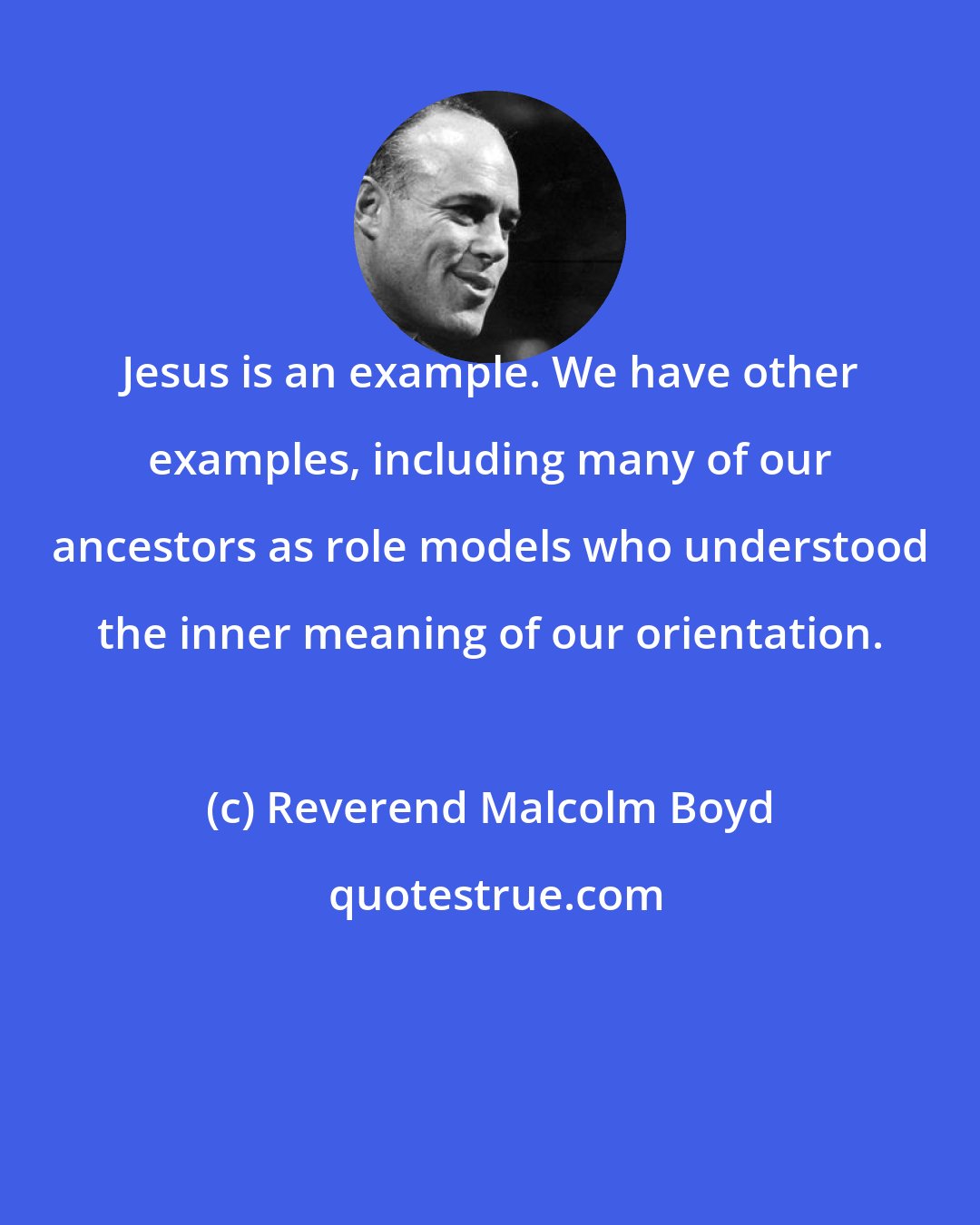 Reverend Malcolm Boyd: Jesus is an example. We have other examples, including many of our ancestors as role models who understood the inner meaning of our orientation.