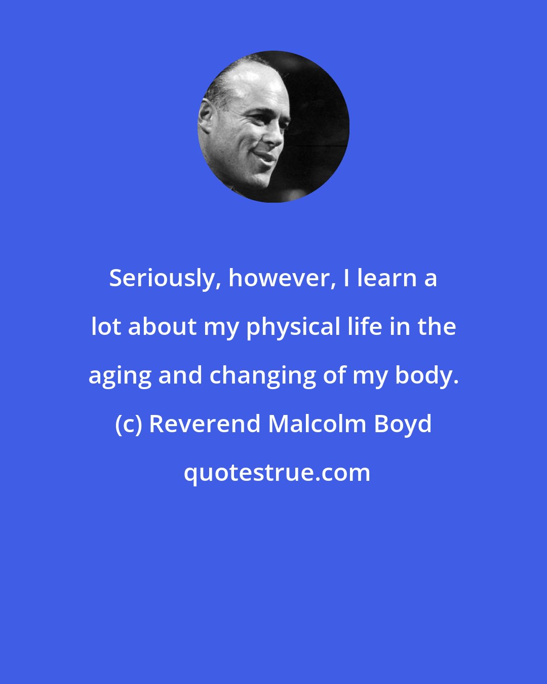 Reverend Malcolm Boyd: Seriously, however, I learn a lot about my physical life in the aging and changing of my body.