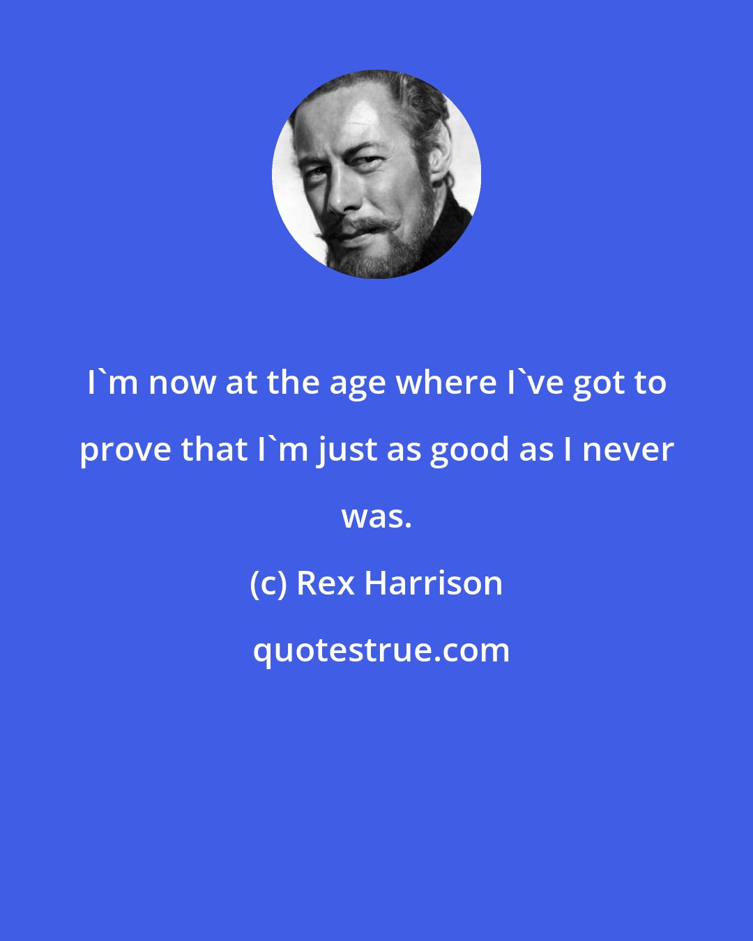 Rex Harrison: I'm now at the age where I've got to prove that I'm just as good as I never was.