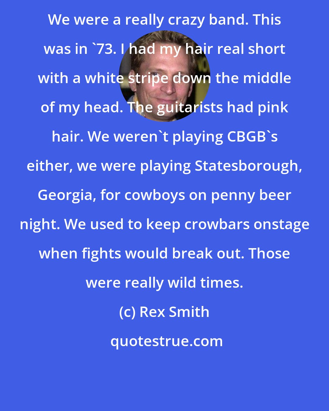 Rex Smith: We were a really crazy band. This was in '73. I had my hair real short with a white stripe down the middle of my head. The guitarists had pink hair. We weren't playing CBGB's either, we were playing Statesborough, Georgia, for cowboys on penny beer night. We used to keep crowbars onstage when fights would break out. Those were really wild times.
