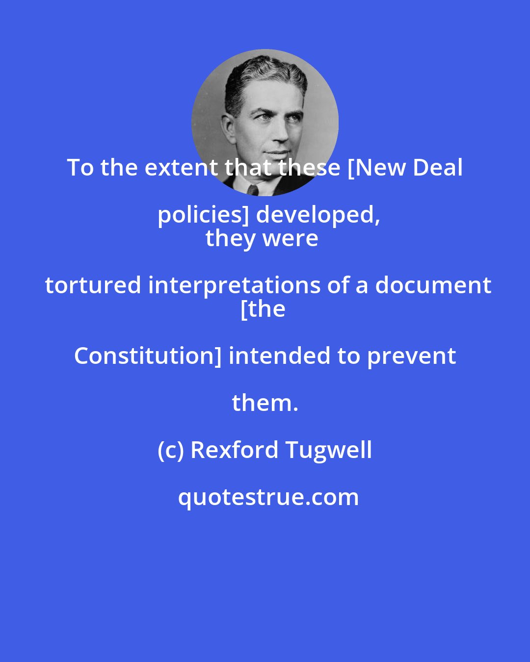 Rexford Tugwell: To the extent that these [New Deal policies] developed,
they were tortured interpretations of a document
[the Constitution] intended to prevent them.