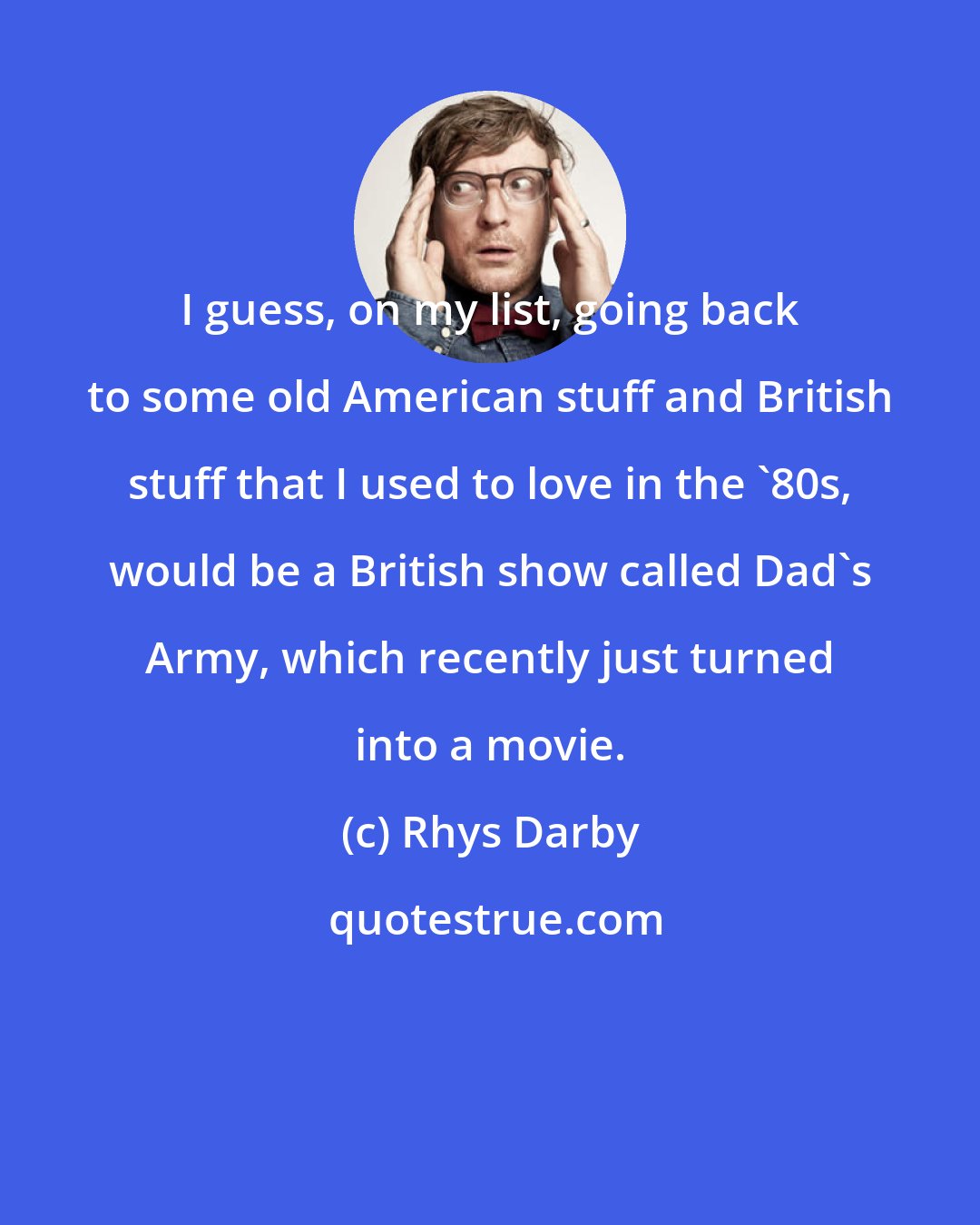 Rhys Darby: I guess, on my list, going back to some old American stuff and British stuff that I used to love in the '80s, would be a British show called Dad's Army, which recently just turned into a movie.