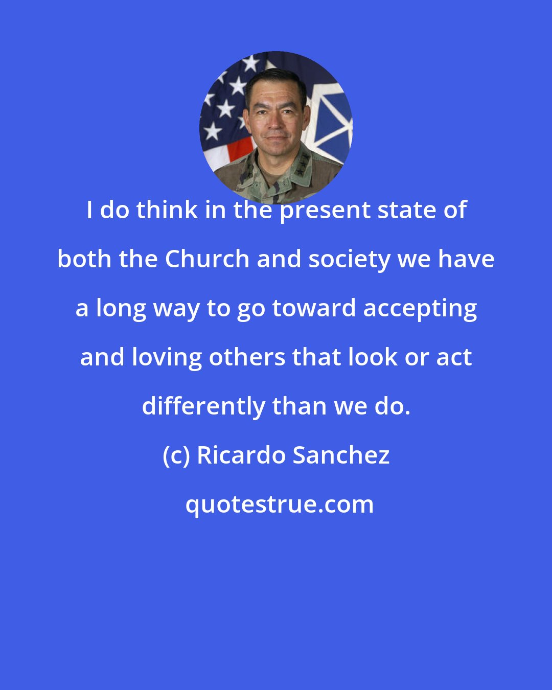 Ricardo Sanchez: I do think in the present state of both the Church and society we have a long way to go toward accepting and loving others that look or act differently than we do.