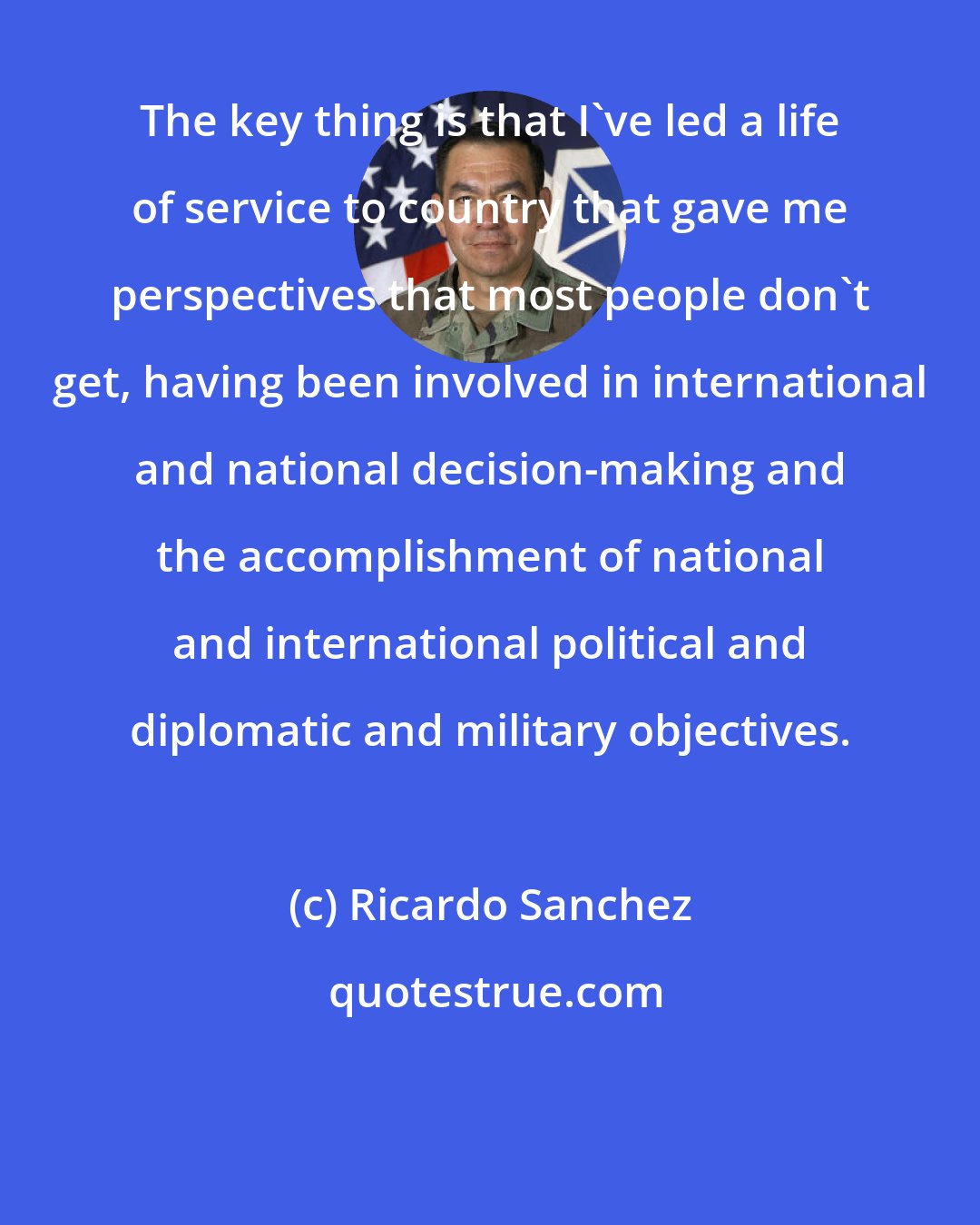 Ricardo Sanchez: The key thing is that I've led a life of service to country that gave me perspectives that most people don't get, having been involved in international and national decision-making and the accomplishment of national and international political and diplomatic and military objectives.