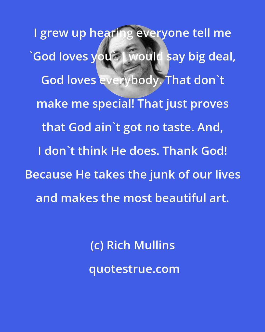 Rich Mullins: I grew up hearing everyone tell me 'God loves you'. I would say big deal, God loves everybody. That don't make me special! That just proves that God ain't got no taste. And, I don't think He does. Thank God! Because He takes the junk of our lives and makes the most beautiful art.