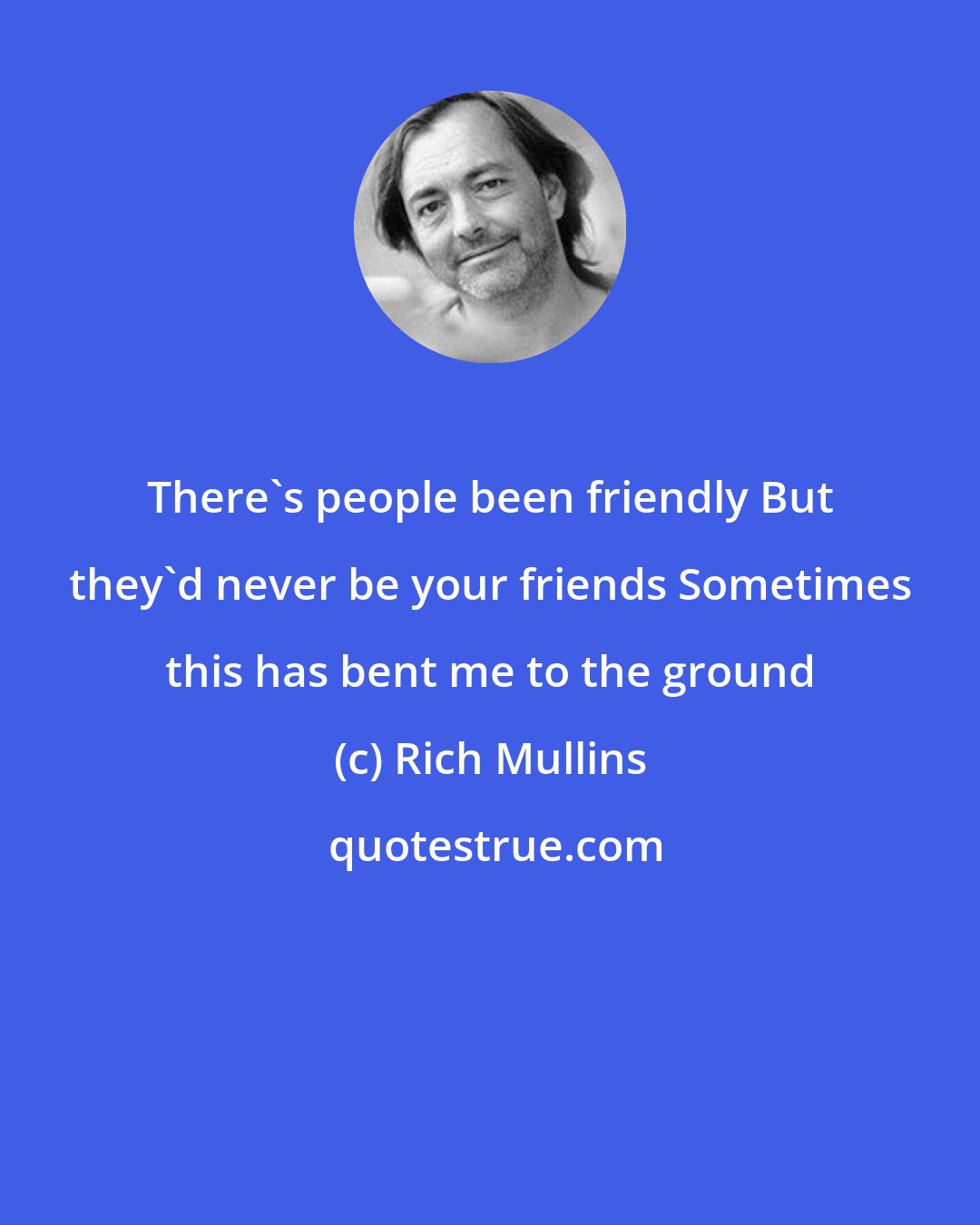 Rich Mullins: There's people been friendly But they'd never be your friends Sometimes this has bent me to the ground