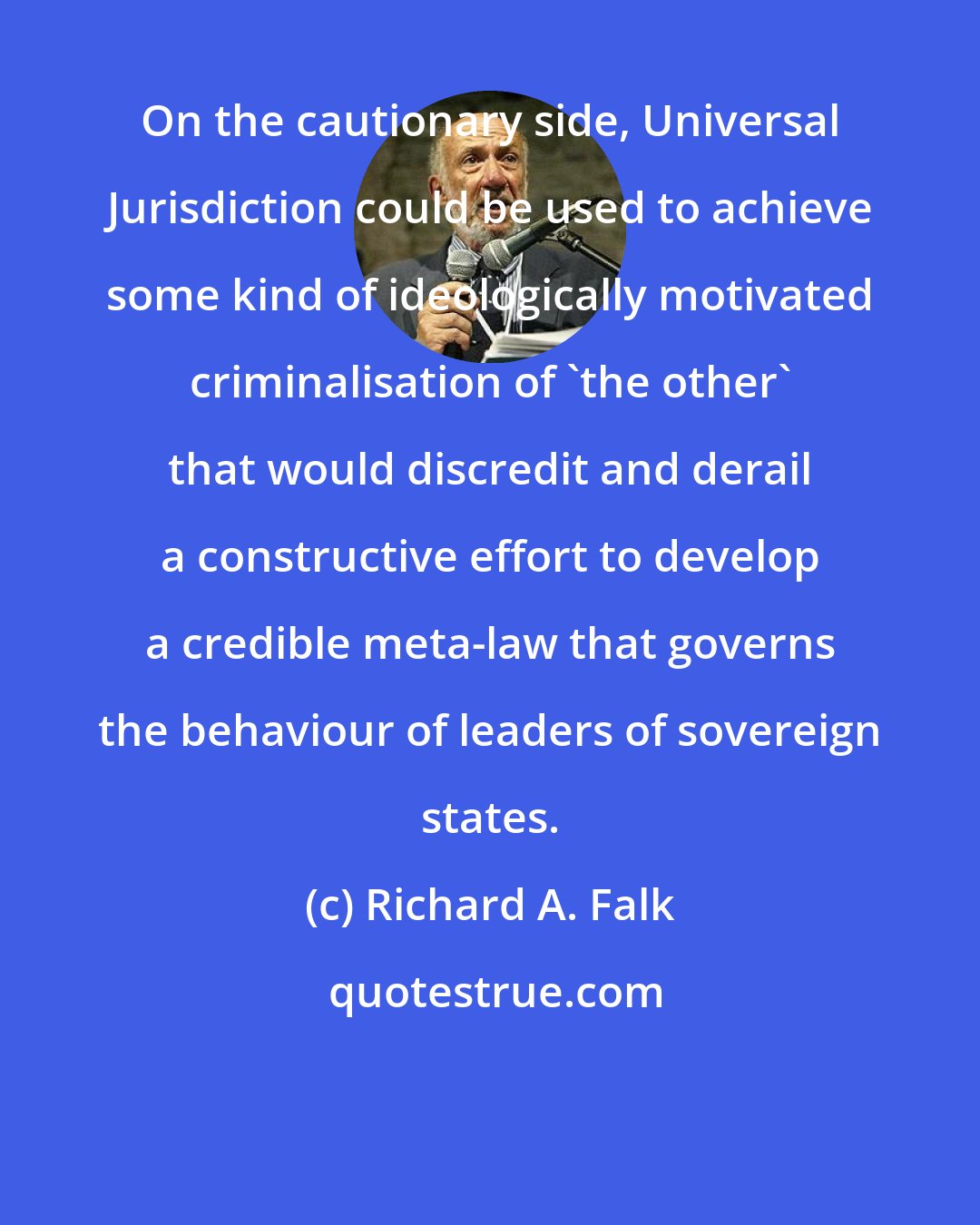 Richard A. Falk: On the cautionary side, Universal Jurisdiction could be used to achieve some kind of ideologically motivated criminalisation of 'the other' that would discredit and derail a constructive effort to develop a credible meta-law that governs the behaviour of leaders of sovereign states.