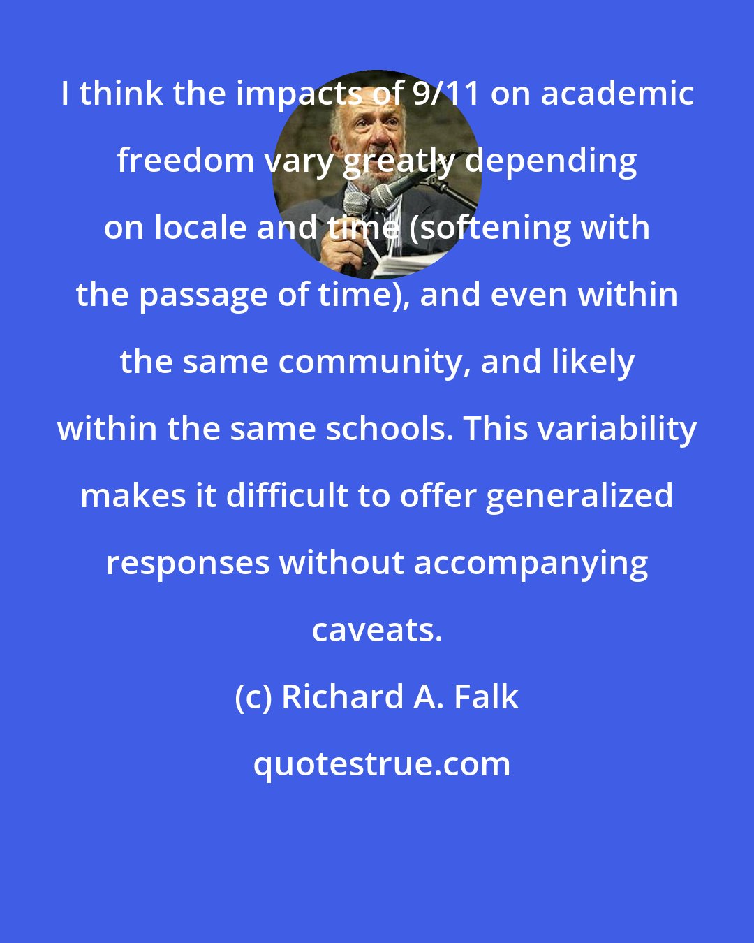 Richard A. Falk: I think the impacts of 9/11 on academic freedom vary greatly depending on locale and time (softening with the passage of time), and even within the same community, and likely within the same schools. This variability makes it difficult to offer generalized responses without accompanying caveats.