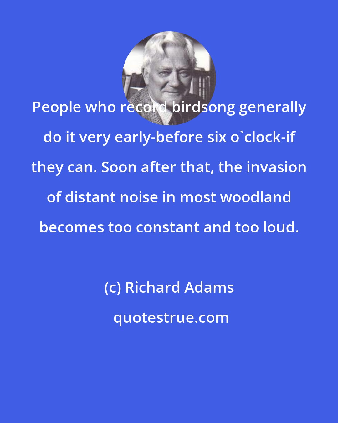 Richard Adams: People who record birdsong generally do it very early-before six o'clock-if they can. Soon after that, the invasion of distant noise in most woodland becomes too constant and too loud.