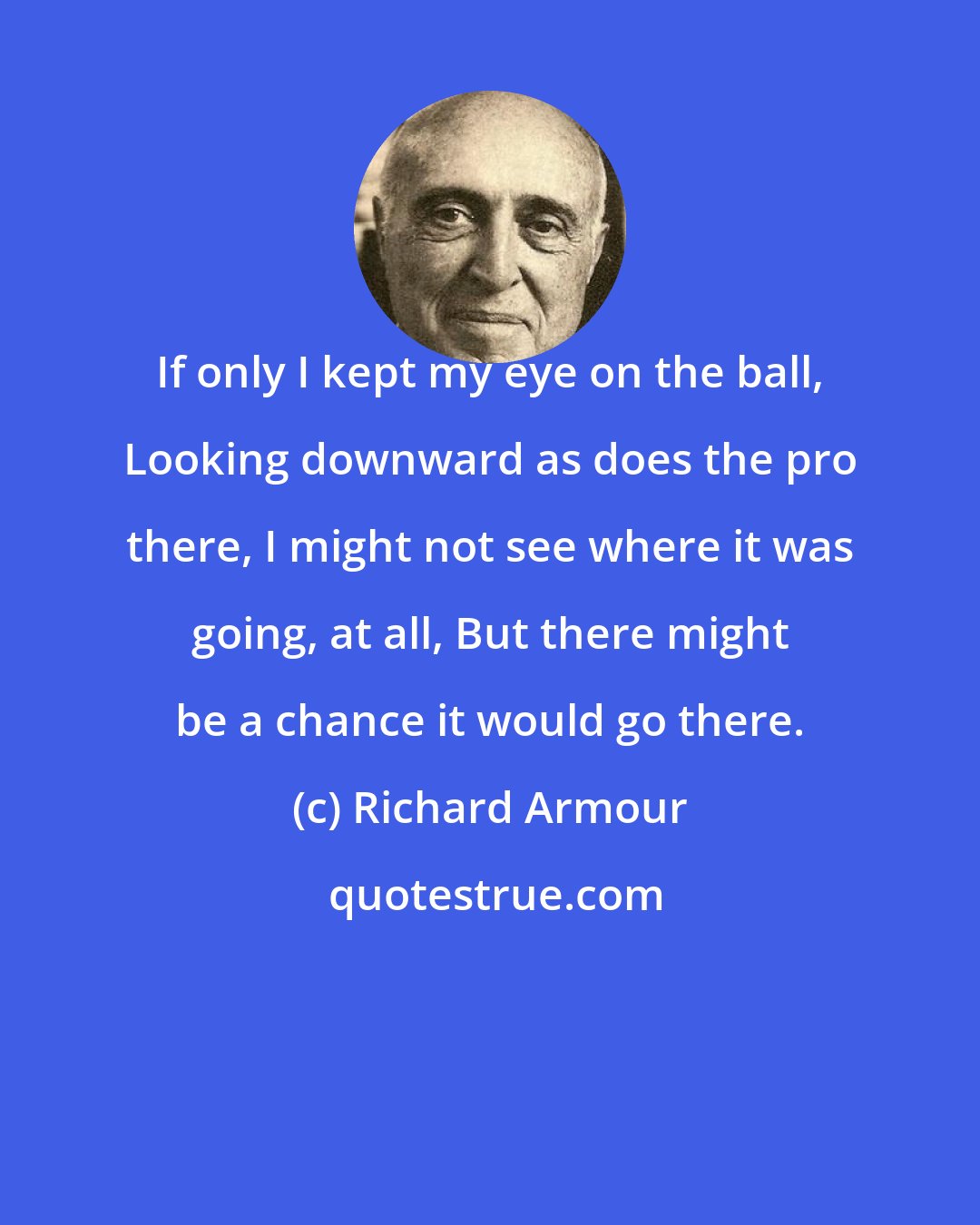 Richard Armour: If only I kept my eye on the ball, Looking downward as does the pro there, I might not see where it was going, at all, But there might be a chance it would go there.