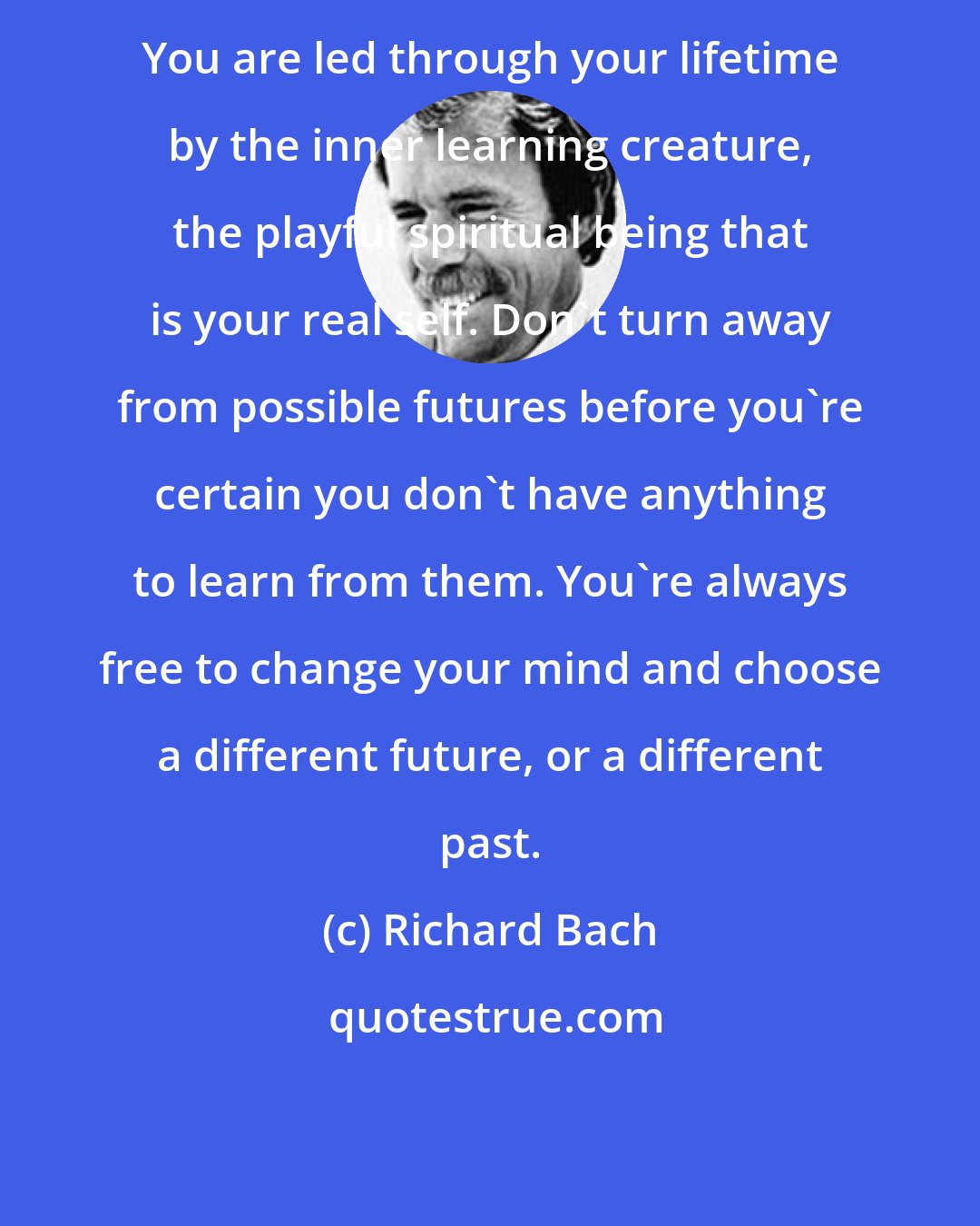 Richard Bach: You are led through your lifetime by the inner learning creature, the playful spiritual being that is your real self. Don't turn away from possible futures before you're certain you don't have anything to learn from them. You're always free to change your mind and choose a different future, or a different past.
