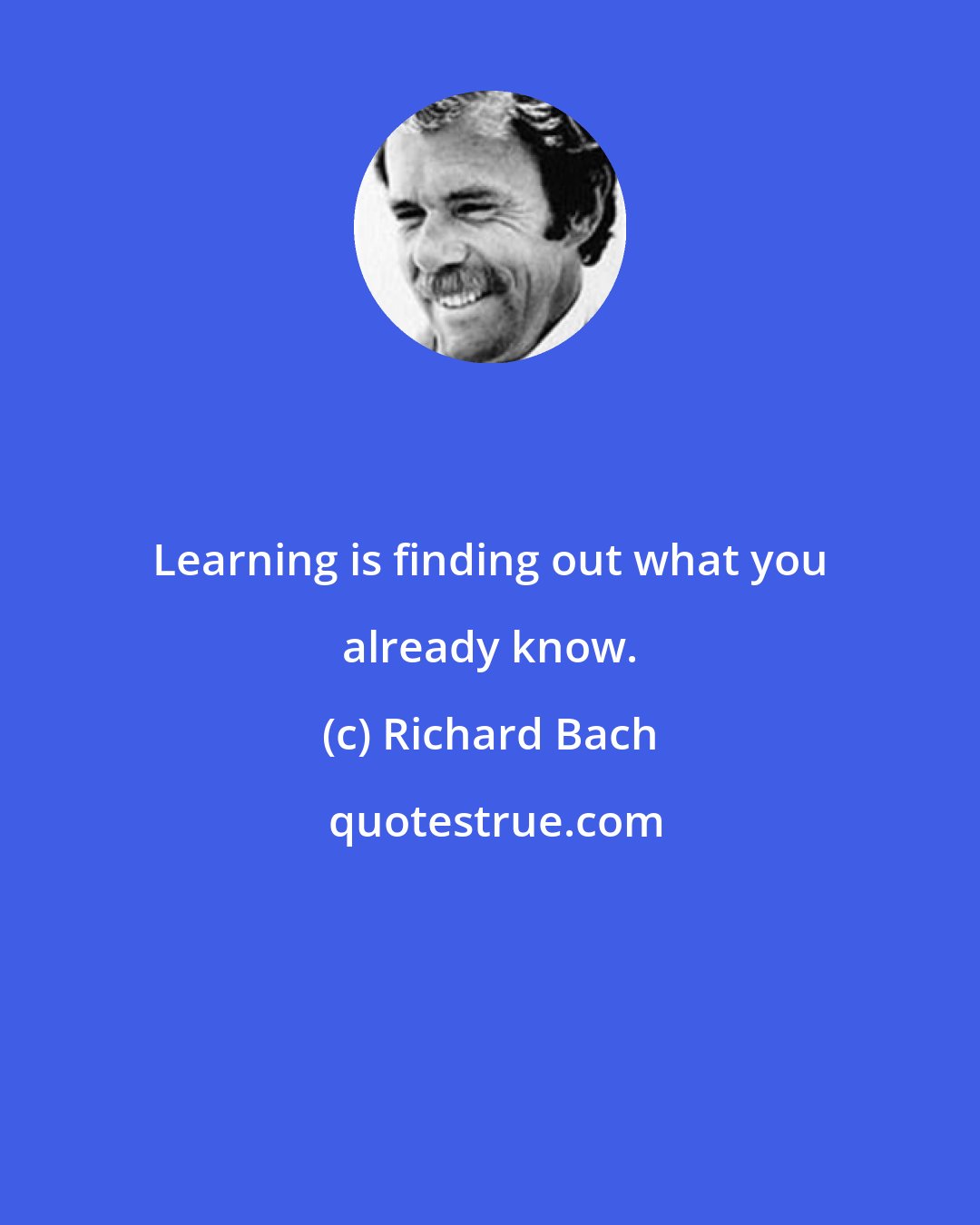 Richard Bach: Learning is finding out what you already know.