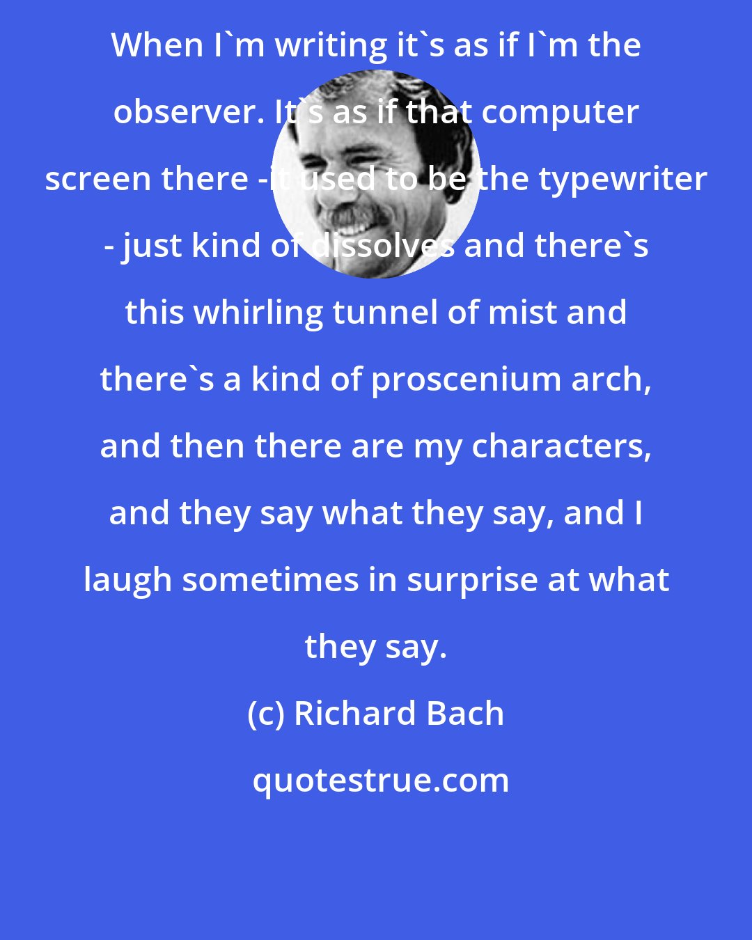 Richard Bach: When I'm writing it's as if I'm the observer. It's as if that computer screen there -it used to be the typewriter - just kind of dissolves and there's this whirling tunnel of mist and there's a kind of proscenium arch, and then there are my characters, and they say what they say, and I laugh sometimes in surprise at what they say.