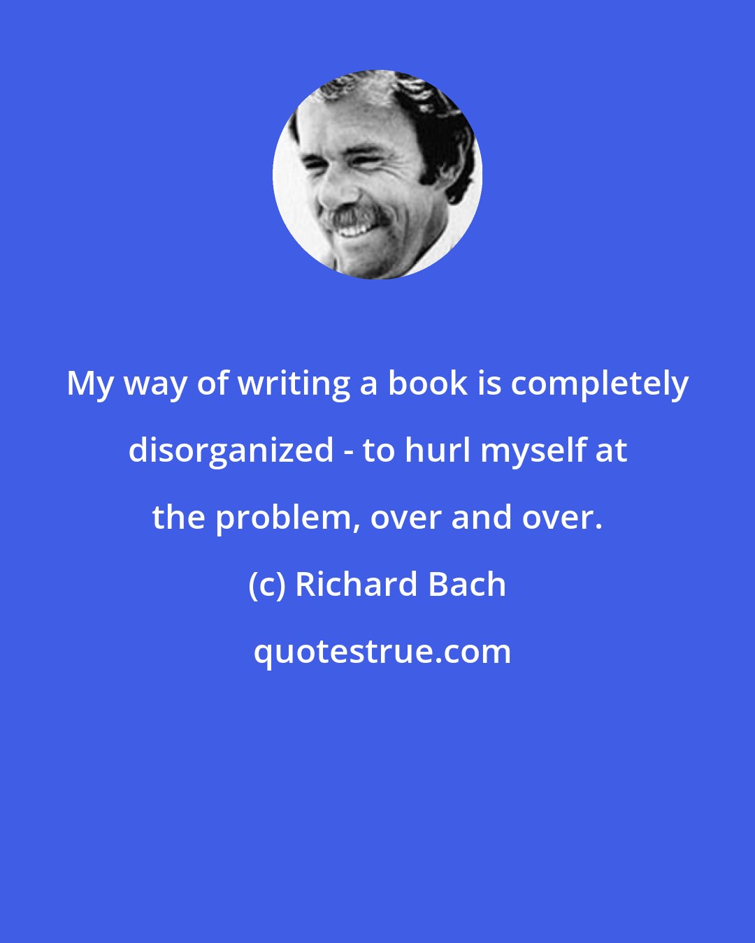 Richard Bach: My way of writing a book is completely disorganized - to hurl myself at the problem, over and over.