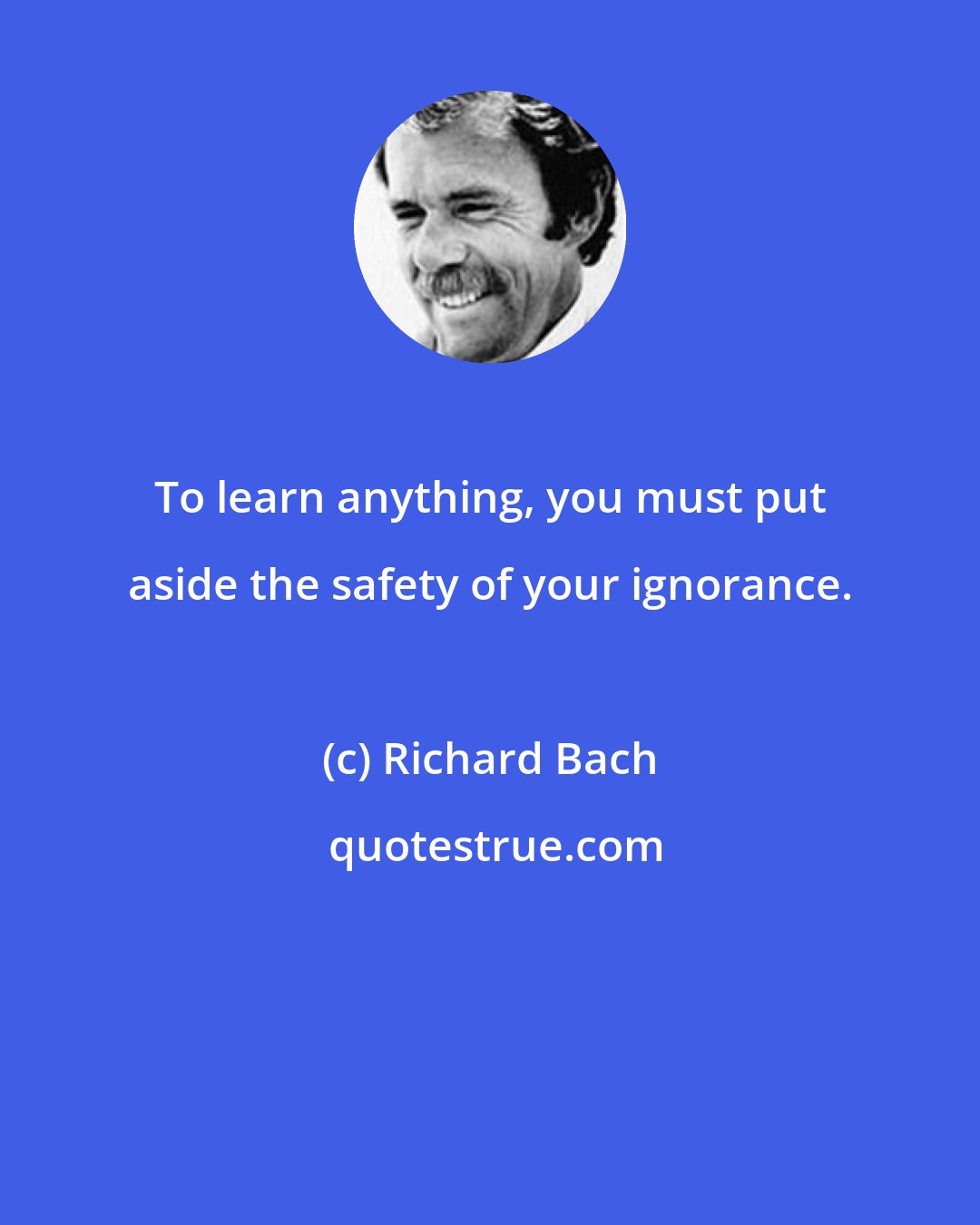 Richard Bach: To learn anything, you must put aside the safety of your ignorance.