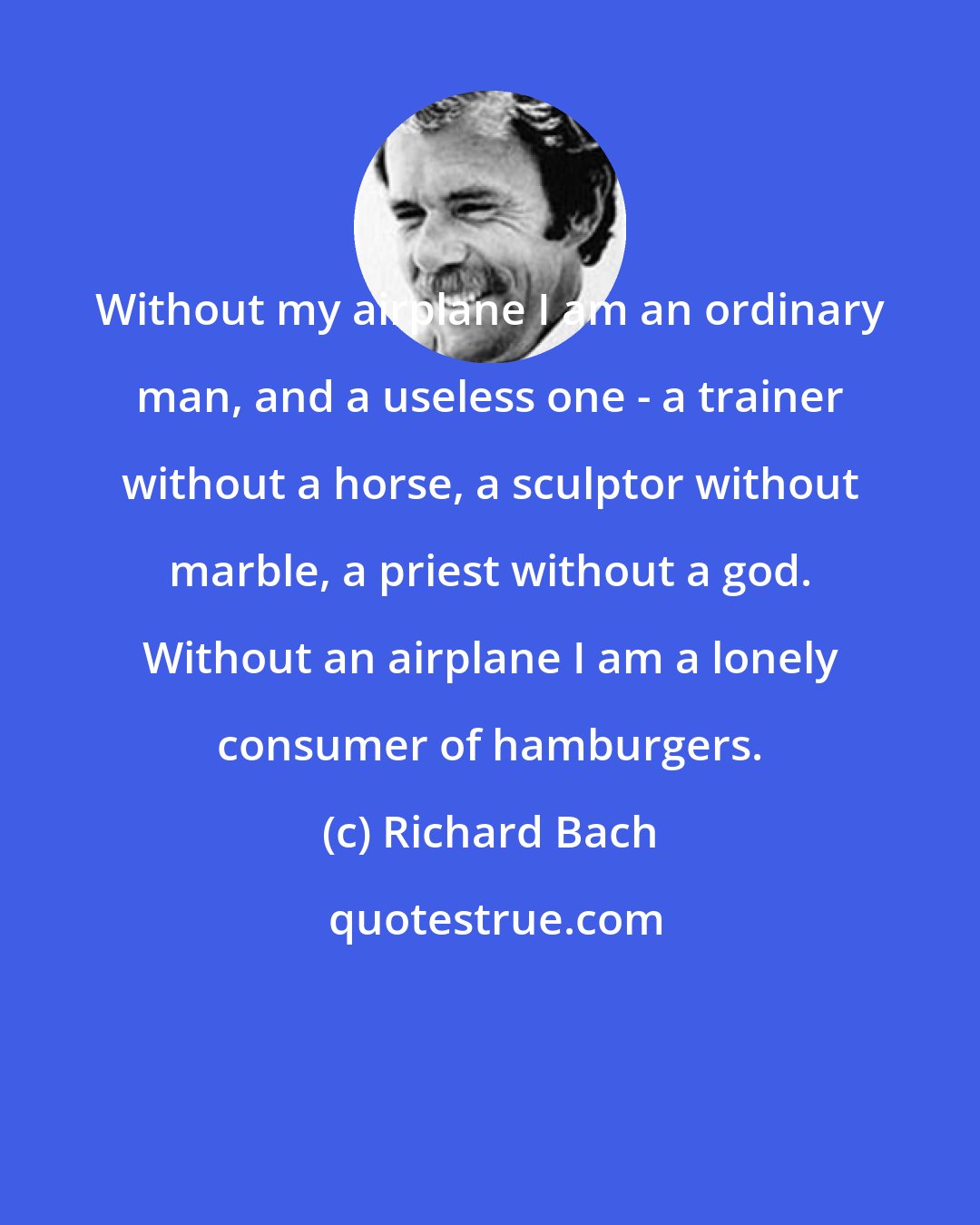Richard Bach: Without my airplane I am an ordinary man, and a useless one - a trainer without a horse, a sculptor without marble, a priest without a god. Without an airplane I am a lonely consumer of hamburgers.