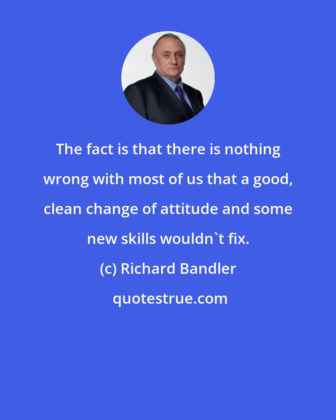 Richard Bandler: The fact is that there is nothing wrong with most of us that a good, clean change of attitude and some new skills wouldn't fix.