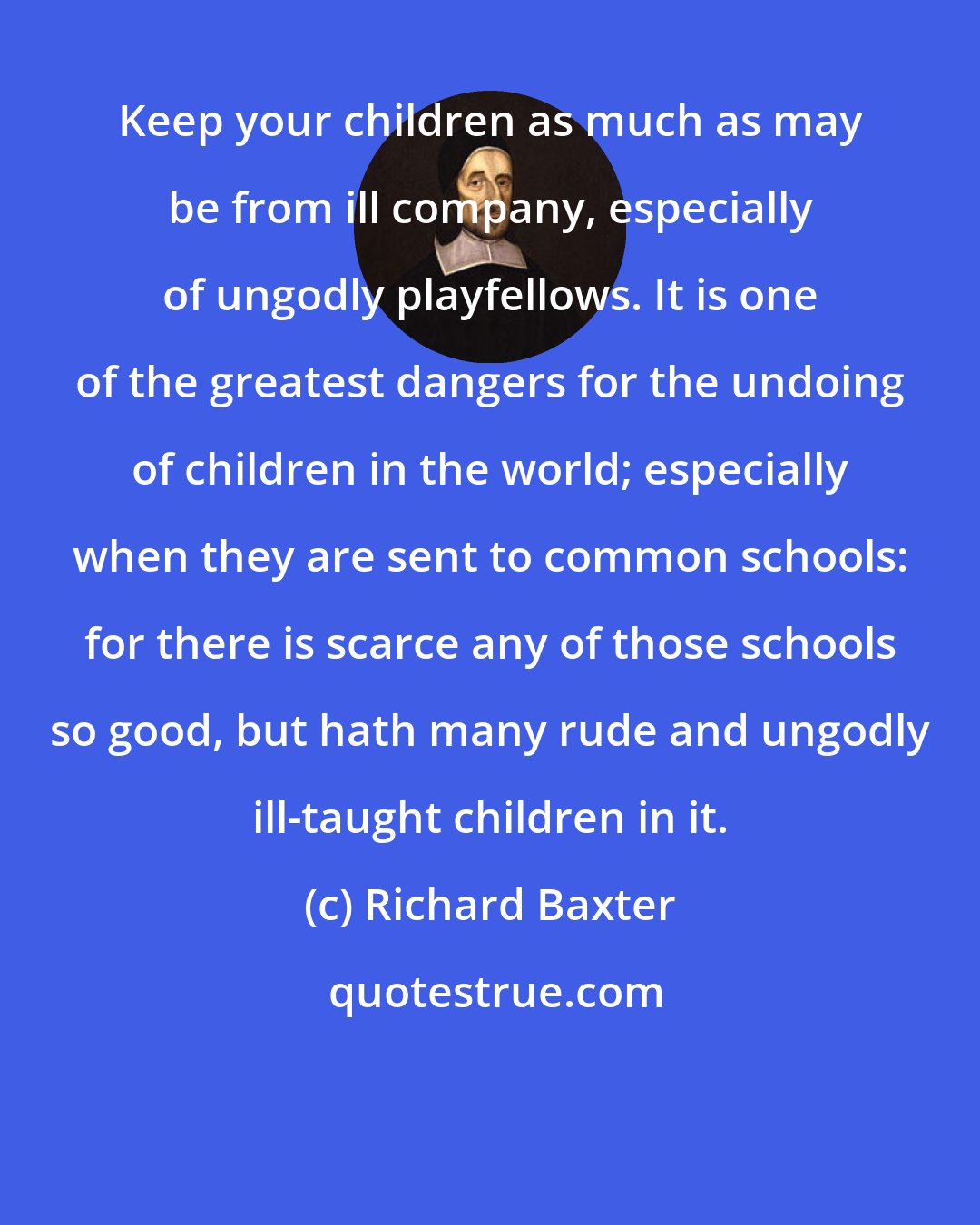 Richard Baxter: Keep your children as much as may be from ill company, especially of ungodly playfellows. It is one of the greatest dangers for the undoing of children in the world; especially when they are sent to common schools: for there is scarce any of those schools so good, but hath many rude and ungodly ill-taught children in it.