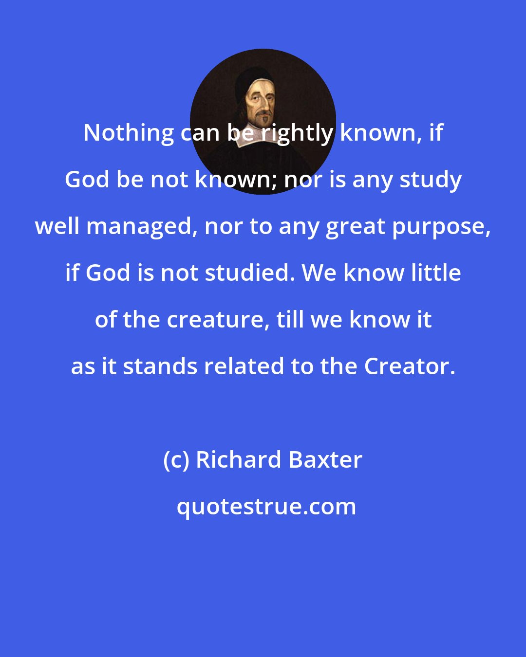 Richard Baxter: Nothing can be rightly known, if God be not known; nor is any study well managed, nor to any great purpose, if God is not studied. We know little of the creature, till we know it as it stands related to the Creator.
