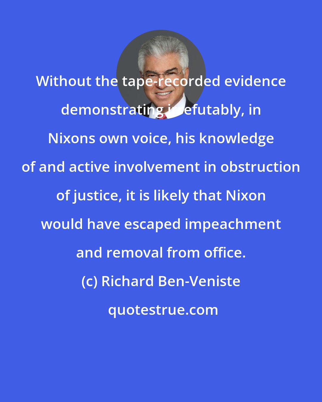 Richard Ben-Veniste: Without the tape-recorded evidence demonstrating irrefutably, in Nixons own voice, his knowledge of and active involvement in obstruction of justice, it is likely that Nixon would have escaped impeachment and removal from office.