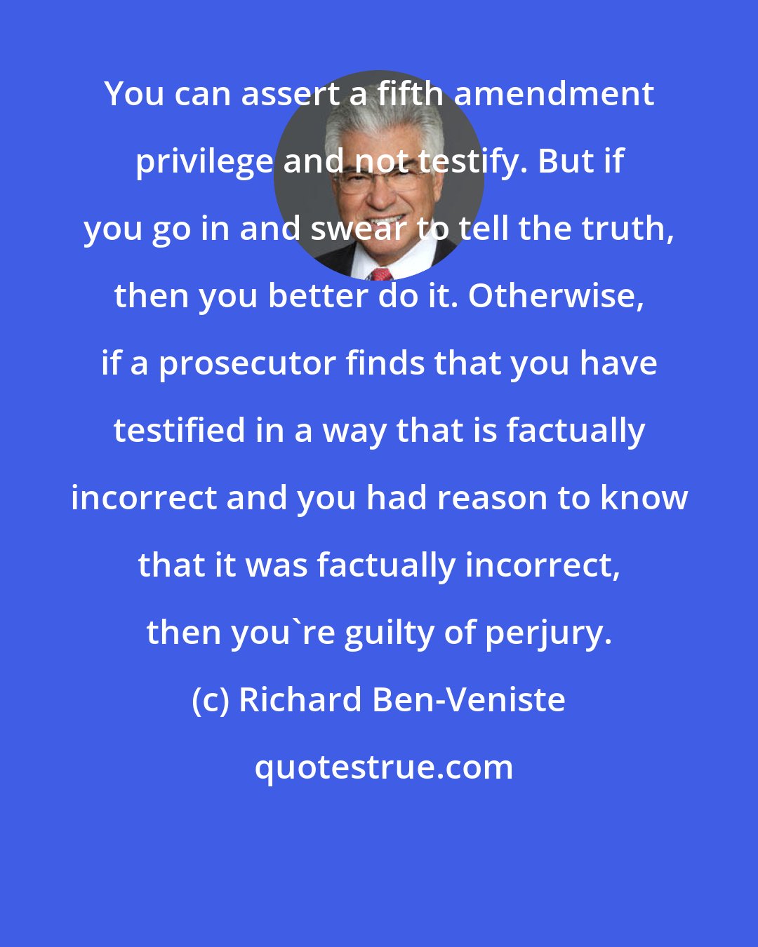 Richard Ben-Veniste: You can assert a fifth amendment privilege and not testify. But if you go in and swear to tell the truth, then you better do it. Otherwise, if a prosecutor finds that you have testified in a way that is factually incorrect and you had reason to know that it was factually incorrect, then you're guilty of perjury.