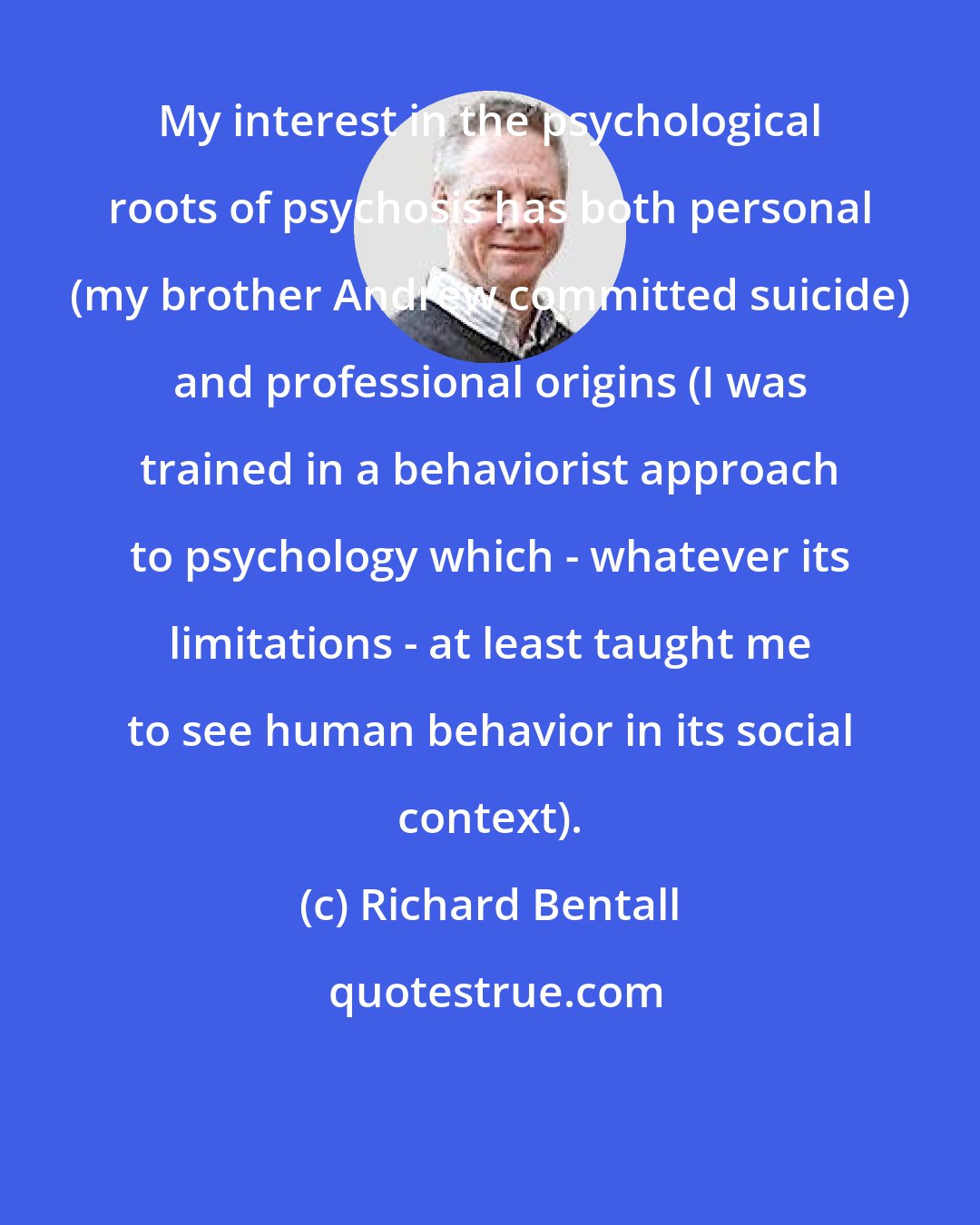 Richard Bentall: My interest in the psychological roots of psychosis has both personal (my brother Andrew committed suicide) and professional origins (I was trained in a behaviorist approach to psychology which - whatever its limitations - at least taught me to see human behavior in its social context).