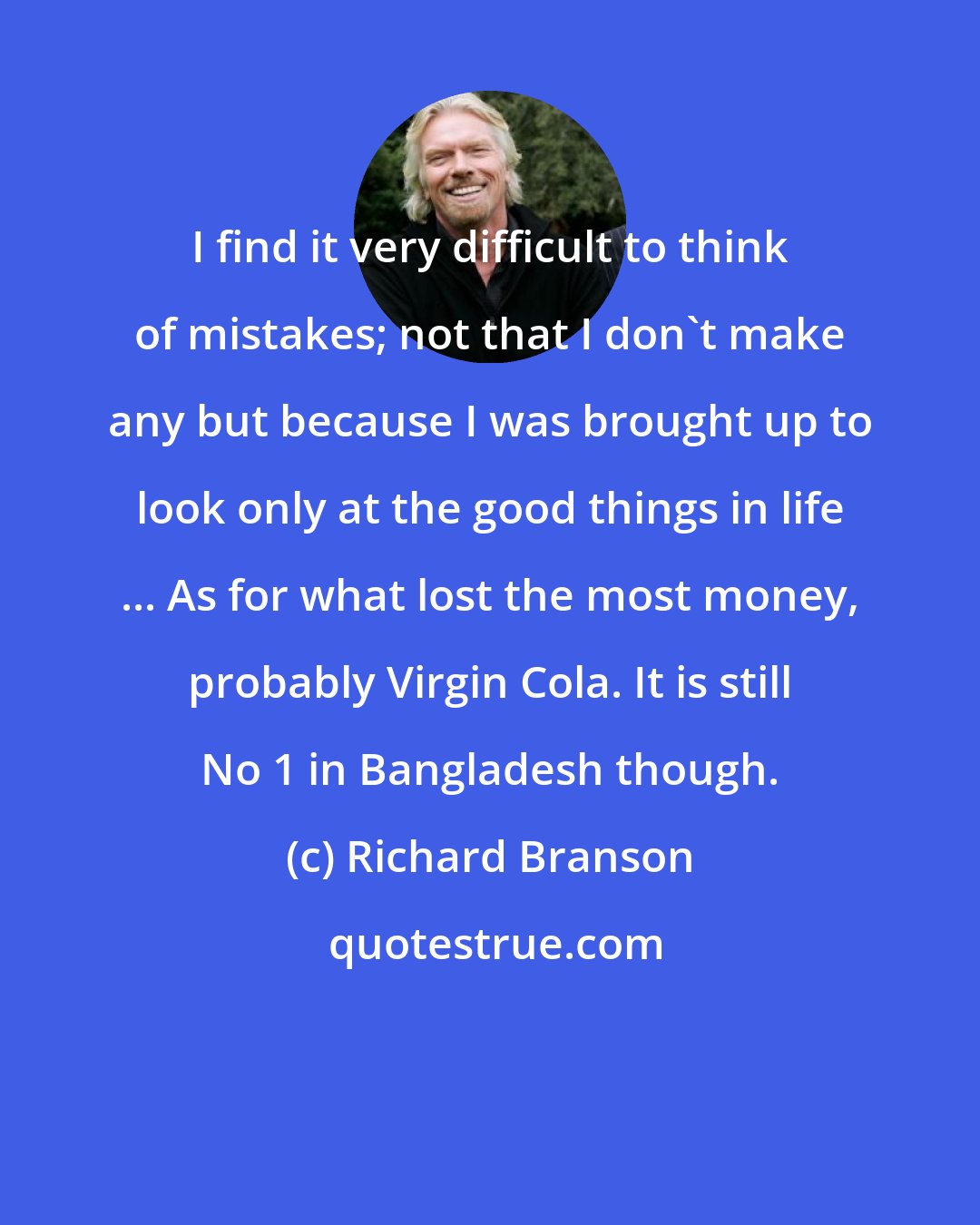 Richard Branson: I find it very difficult to think of mistakes; not that I don't make any but because I was brought up to look only at the good things in life ... As for what lost the most money, probably Virgin Cola. It is still No 1 in Bangladesh though.