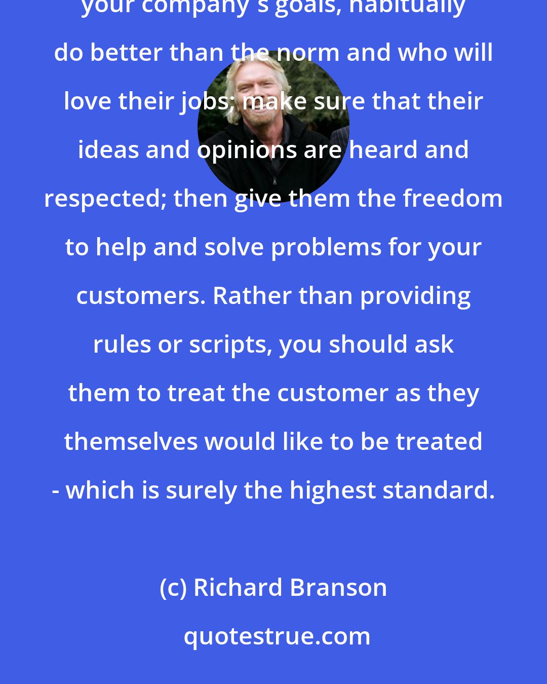 Richard Branson: To achieve consistently terrific customer service, you must hire wonderful people who believe in your company's goals, habitually do better than the norm and who will love their jobs; make sure that their ideas and opinions are heard and respected; then give them the freedom to help and solve problems for your customers. Rather than providing rules or scripts, you should ask them to treat the customer as they themselves would like to be treated - which is surely the highest standard.