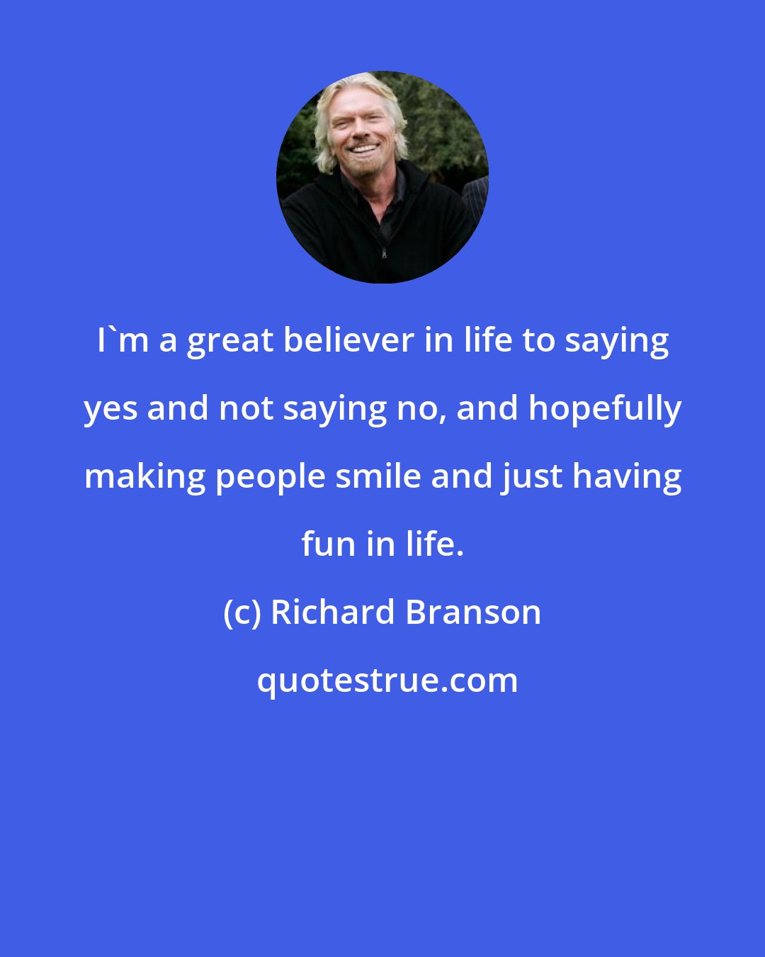 Richard Branson: I'm a great believer in life to saying yes and not saying no, and hopefully making people smile and just having fun in life.